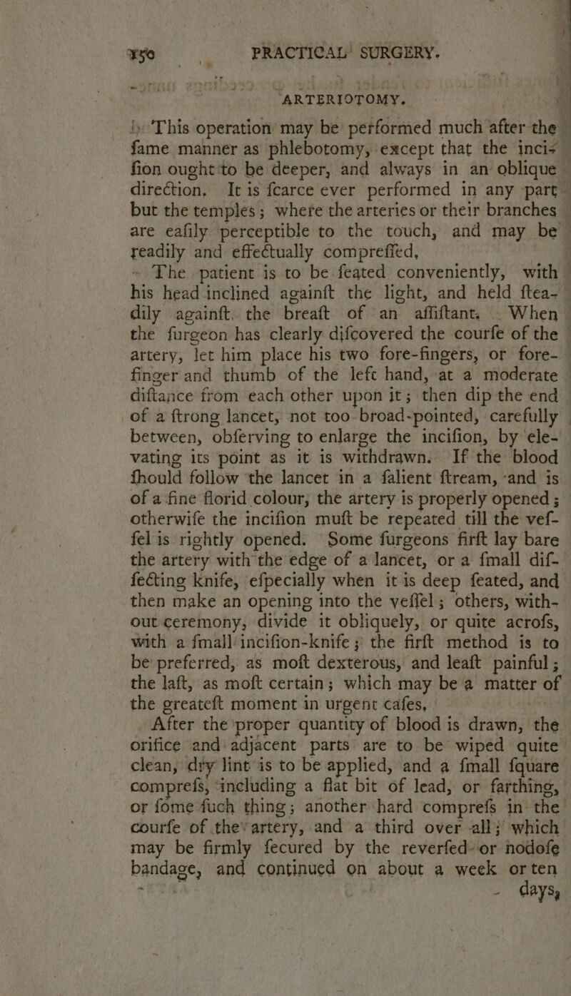 ay “ARTERIOTOMY. i ‘This operation’ may be performed much after the : fame manner as phlebotomy, except that the inci= fion ought ‘to be deeper, and always in an oblique | direction, It is fearce ever performed in any part but the temples; where the arteries or their branches are eafily perceptible to the touch, and may be — readily and effectually comprefied, ~ The patient is to be feated conveniently, with — his head inclined againft the light, and held ftea-_ dily againft. the breaft of an affiftant. . When ~ the furgeon has clearly difcovered the courfe of the artery, let him place his two fore-fingers, or fore-— finger and thumb of the lefe hand, at a moderate — diftance from each other upon it; then dip the end of a {trong lancet, not too-broad-pointed, carefully — between, obferving to enlarge the incifion, by ‘ele- vating its point as it is withdrawn. If the blood fhould follow ‘the lancet in a falient ftream, ‘and is of a fine florid colour, the artery is properly opened ; otherwife the incifion muft be repeated till the vef- felis rightly opened. Some furgeons firft lay bare the artery with the edge of a lancet, or a fmall dif- fecting knife, efpecially when it is deep feated, and then make an opening into the veffel; others, with- out ceremony, divide it obliquely, or quite acrofs, with a fmall/ incifion-knife ;' the firft method is to be' preferred, as moft dexterous, and leaft painful ; the laft, as moft certain; which may bea matter of the greateft moment in urgent cafes, After the proper quantity of blood is drawn, the orifice and:adjacent parts are to be wiped quite clean, dry lint is to be applied, and a fmall fquare comprefs, ‘including a flat bit of lead, or farthing, or fome fuch thing; another hard comprefs in’ the courfe of the’ artery, and a third over all} which may be firmly fecured by the reverfed- or nodofe bandage, and continued on about a week orten - days,