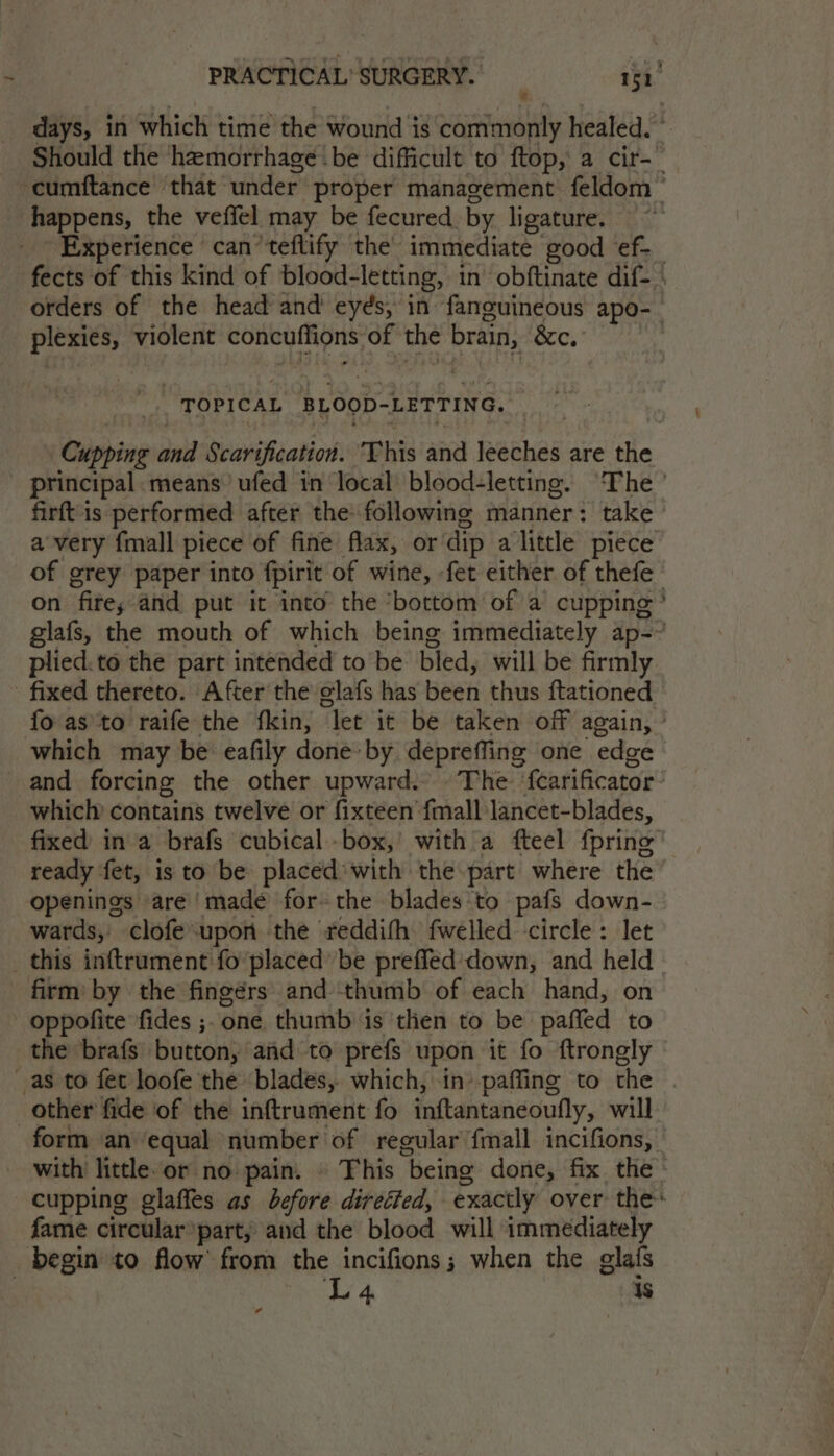 days, in which time the wound is commonly healed. Should the hemorrhage be difficult to ftop, a cir-— ~cumftance that under proper management feldom ~ happens, the veffel may be fecured by ligature. Experience can ‘teflify the’ immediate good ef-_ fects of this kind of blood-letting, in obftinate dif- orders of the head and’ eyés, in fanguineous apo- plexies, violent concuffions of the brain, &amp;c. _. TOPICAL BLOOD-LETTING. Cupping and Scarification. “This and leeches are the principal. means’ ufed in local blood-letting. ‘The ’ firftis performed after the following manner: take a very {mall piece of fine flax, ordip alittle piece of grey paper into fpirit of wine, -fet either of thefe on fite; and put it into the ‘bottom of a cupping’ glafs, the mouth of which being immediately ap-~ plied. to the part intended to be bled, will be firmly fixed thereto. After the elafs has been thus ftationed fo as'to raife the fkin, let it be taken off again, ° which may be eafily done: by depreffing one edge and forcing the other upward. The ‘fcarificator: which contains twelve or fixteen {mall lancet-blades, fixed in a brafs cubical box,’ with a fteel fpring ready fet, is to be placed’ with the part where the openings are made for- the bladesto pafs down- wards, clofe upon the reddifh fwelled circle: let _ this inftrument fo‘placed’ be preffed’down, and held firm: by the fingérs and thumb of each hand, on oppofite fides ;. one thumb is then to be paffed to the brafs button, and to prefs upon it fo ftrongly as to fet loofe the blades, which, in’ paffing to the | other fide of the inftrument fo inftantaneoufly, will form an equal number of regular {mall incifions, with’ little.or no pain. © This being done, fix the: cupping glaffes as before direited, exactly over the: fame circular part, and the blood will immediately begin to flow from the incifions; when the glafs