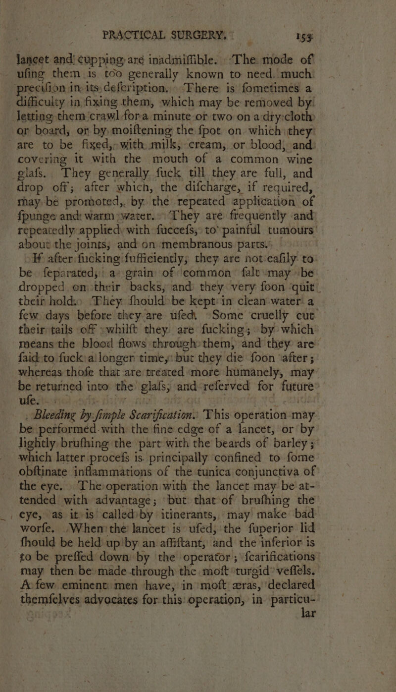 lancet and! cupping, are inadmiffible. “The mode of difficulty in fixing them, which may be removed by! covering it with the mouth of a common wine drop off; after which, the difcharge, if required, may be promoted,. by the repeated application of fpunge and: warm water.» They ave frequently and) repeatedly appliedy with fuccefs, to’ painful tumours’ about the joints; and on ‘membranous parts.; If after fucking fufficiently; they are not eafily to be feparated;:: a: grain’ of ‘common falt «may be dropped em their backs, and) they very foon ‘quit ” their hold.) They: fhould»be kept: in clean water. a few days before they are ufed, ~Some cruelly cut | their tails off »whilft they are fucking; by which means the blood flows through» them, and they are faid to fuck) ailonger time,: but they die foon ‘after ; whereas thofe that are/treated more humanely, may be returned into the’ glafs; and-referved for future wieried norte tiie cine) ad EG TC. et _ Bleeding by:fimple Scarification. This operation may be performed. with the fine edge of a lancet, or by which latter procefs is. principally confined to fome obftinate inflammations of the tunica conjunctiva of: the eye. The operation with the lancet may be at- tended with advantage; ‘but that of brufhing the eye, as it is calledby itinerants, may make bad worfe. .Whenthe’ lancet is’ ufed, the fuperior lid fhould be held up'by an affiftant, and the inferior ts to be preffed down by the operator; {carifications may then be: made through the moft ‘turgid’ veffels. fo few eminent: men have, in ‘moft cras, ‘declared , ar