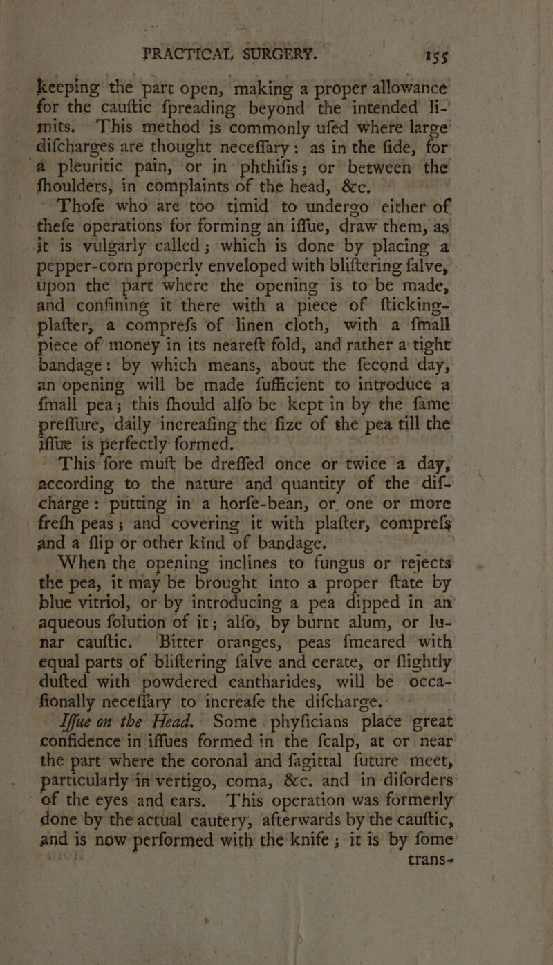 keeping the part open, making a proper allowance for the cauftic fpreading beyond the intended li- mits. This method is commonly ufed where large’ difcharges are thought neceffary: as in the fide, for ‘a pleuritic pain, or in’ phthifis; or between the fhoulders, in complaints of the head, &amp;c, ~ Thofe who are too timid to undergo either of thefe operations for forming an iffue, draw them, as it is vulgarly called; which is done by placing a pepper-corn properly enveloped with bliftering falve, upon the part where the opening is to be made, and confining it there with a piece of fticking- plafter, a comprefs of ‘linen cloth, with a fmall piece of money in its neareft fold, and rather a tight bandage: by which means, about the fecond day, an opening will be made fufficient to introduce a fmall pea; this fhould alfo be kept in by the fame reffure, ‘daily increafing the fize of the pea till the iffire is perfectly formed. This fore muft be dreffed once or twice a day, according to the nature and quantity of the dif- charge: putting in a horfe-bean, or one or more _ freth peas; and covering it with plafter, comprefs and a flip or other kind of bandage. , When the opening inclines to fungus or rejects the pea, it may be brought into a proper ftate by blue vitriol, or by introducing a pea dipped in an aqueous folution of it; alfo, by burnt alum, or lu- nar cauftic. ‘Bitter oranges, peas fmeared with equal parts of bliftering falve and cerate, or flightly dufted with powdered cantharides, will be occa- fionally neceffary to increafe the difcharge. — | Iffue on the Head. Some. phyficians place great confidence in iffues formed in the fcalp, at or near the part where the coronal and fagittal future meet, particularly ‘in vertigo, coma, &amp;c. and in diforders of the eyes and ears. This operation was formerly done by the actual cautery, afterwards by the cauttic, and is now performed with the knife ; it is by fome wets trans-
