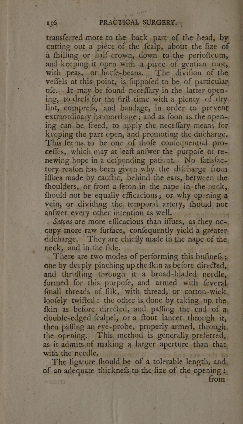 transferred more to the: back part: of the head, by cutting out a piece of the fealp, about the fize of a fhilling or half-crown, down: to the periofteum, and keeping. it open with a piece of gentian rooty, with peas,...or.horfe-beans.. The divifion of the vefiels at this point, is fuppofed to.be, of particular. ufe.,. Ir may. be found neceflary in the latter open- lint, comprefs, and bandage, in order to. prevent extraordinary hemorrhage ; and.as foon as. the open- ing can.be freed, to apply the neceflary. means for keeping the part open, and. promoting the difcharge, This feems. to be one .of thofe coniequential pro- ceflcs, which may at leaft.anfwer the purpofe oi re- newing hope in a defponding patient... No - fatisfac- tory reafon. has been given why. the difcharge from iffues made. by cauftic, behind the ears, between the fhoulders, or from a feton.in the nape. ins the neck, vein, or dividing the, temporal artery, fhould not anfwer. every other i intention as well. ‘ . Setons are more efficacious than iffues, as, they oc-, cupy. more raw furface, confequently yield a greater neck, and i in. the fide. _ There are two modes of performing this bufinefs.;, one by deeply pinching up the fkin as before dire¢ted, and thrufting through it a broad-bladed needles formed. for this purpofe, and armed with feyeral. fmall threads of filk, with thread, or: cotton-wick, Joofely twifted: the other 1s, done by. taking,,up, the, double-edged fcalpel, or a ftout lancet through it, then paffing an eye-probe, properly armed, through, the opening. This, method 1s generally, preferred, as it.admits.of making a, larger aperture than that, with the needle. The ligature fhould be of a tolerable length, and. of an adequate thicknefs, to the fize of the opening ;. . from. a es, ee