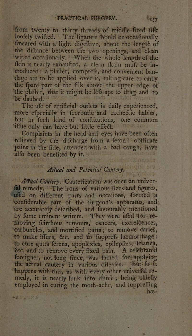 ‘from twenty to thirty threads of middle-fized filk _ loofely twifted. © The ligature fhould be oceafionally - ‘fmeared with a light digeftive, about thé Jeneth of ‘the diftance between the two openings,:and clean ‘wiped occafionally. ' When the whole length’ of the ‘fkin is nearly exhaufted, a clean fkain muft be in- ‘troduced : a plafter, comprefs, and convenient ban- dage ‘are to be applied over it, taking“care to carty “the fpare part of the filk above the upper edge of “the plafter, that ‘it might be lefs apt to drag. and ‘to be dabedi! 7°.’ 4 iiatian PHAROS The ufe of artificial outlets is daily experienced, ‘more ‘efpecially in fcorbutic and cacheétic habits ; but in fuch kind of conftitutions, one common ‘iffue only can have but little effet. Complaints in the head and eyes have been often relieved by the difcharge from a feton: obftinate pains in the fide, attended with a bad ‘cough, have ‘alfo been benefited by it. Mi | ~ Akual and Potential Cautery. &gt; | ABual Cautery. Cautetization was once an ‘univer- fal remedy.’ The irons of various fizes and figures, “ufed on different parts and occafions, fornted ‘a ‘confiderable part of the furgeon’s apparatus, and: ‘are accurately defcribed, and favourably mentioned by fome eminent writers. They were ufed ‘for. re- ‘ovine fcirrhous tumours, cancers, excrefcences, ‘earbuncles, and mortified parts; to remove caries, “to make iffues, &amp;c. and to fupprefs hemorrliage : to cure gutta ferena, apoplexies, epilepfies, ‘feiatica, &amp;c. and to remove every fixed pain. A ¢élebrated foreigner, not long fince, ‘was famed for: applying ‘the actual cautery in varidus difeafes. “But: foir “happens: with this, as with every other universal fé- medy, it is nearly funk ito difufe ; being’ chiefly employed in curing the tooth-ache, and cn le eo