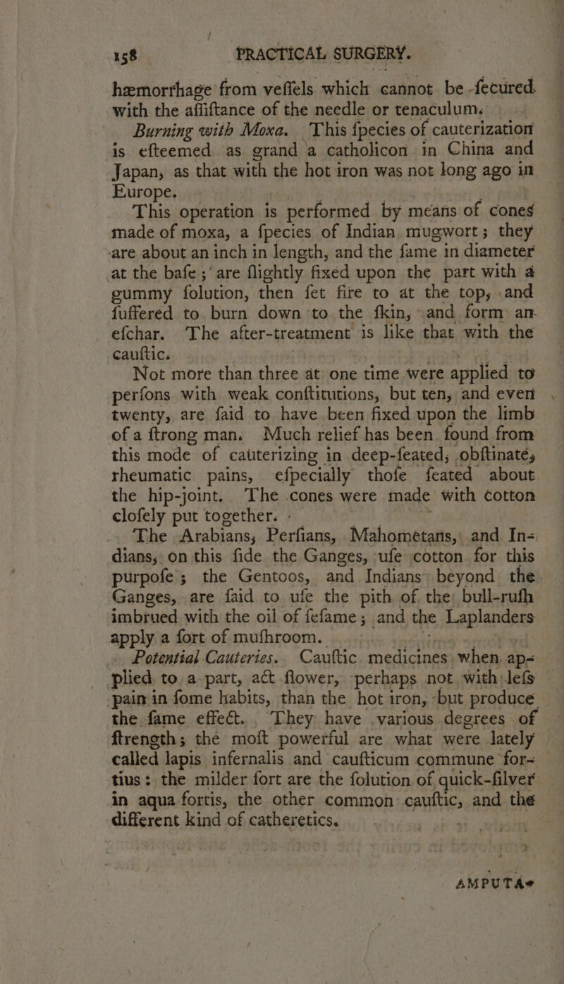 hemorrhage from veffels which cannot be -fecured with the affiftance of the needle or tenaculum. | Burning with Moxa. This {pecies of cauterization is efteemed as grand a catholicon in China and Japan, as that with the hot iron was not long ago} Ht Europe. This operation is performed by means of cones made of moxa, a fpecies of Indian. mugwort; they are about an inch in length, and the fame in diameter at the bafe ;’are flightly fixed upon the part with a gummy folution, then fet fire to at the top; and fuffered to. burn down to the fkin, .and form: an efchar. ‘The after-treatment is like that with the cauttic. Not more than is at one time were applied to perfons with weak conftitutions, but ten, and even twenty, are faid to have been fixed upon the limb of a ftrong man. Much relief has been found from this mode of calterizing in deep-feated; obftinaté, rheumatic pains, efpecially thofe feated about the hip-joint. The .cones were made with cotton clofely put together. The Arabians, Perfians, Mahometans,\ and In= dians, on this fide the Ganges, ufe cotton. for this purpofe; the Gentoos, and Indians beyond the. Ganges, are faid to ufe the pith of the) bull-rufh imbrued with the oil of fefame; and the Laplandess apply a fort of mufhroom. Potential Cauteries. Cauttic. medicines when ap- plied, to, a part, act flower, perhaps not. with lefs pain in fome habits, than the hot iron, but produce the fame effect. They have ,various degrees of ftrength; the moft powerful are what were lately called lapis infernalis and caufticum commune for= tius: the milder fort are the folution of quick- filver’ in aqua fortis, the other common: cauftic, and the different kind of catheretics. * ; AMPUTA#
