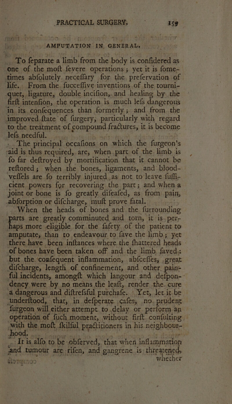 .. AMPUTATION IN. GENERAL. To feparate a limb from the body is confidered as one of the moft.fevere operations ; yet it is fome- times abfolutely. neceflary for the, prefervation of dife.. From the. fucceffive inventions of the tourni- quet, ligature, double incifion,..and healing by. the firft intenfion, the operation is much lefs dangerous in its confequences than formerly ; and from. the improved {tate of furgery, par ticularly with regard to the treatment of compound frags it is become lefs needful. .. The principal occafions on “which. the furgeon’ S ‘aid is thus required, are, when part, of the. limb is fo far deftroyed by mortification that it cannot be reftored ; when the bones, ligaments, and blood- veffels are fo terribly injured,,as not to leave fuffi- cient powers for recovering the part; and when a joint or bone is fo greatly “difeafed, as from pain, | abforption or difcharge, muft prove fatal. When the heads of bones and’ the furrounding ‘parts are greatly comminuted and torn, it is. per- haps more eligible for the fafety of the patient to amputate, than to endeavour.to fave the limb; yet there have been inftances where. the fhattered heads of bones have been taken off and the limb, faved: but the ‘confequent inflammation, ab{cefies, great difcharge, length of confinement, and other pain- ful incidents, amongtt which langour and defpon-~ dency were by no means the leaft, render the. cure a dangerous and diftrefsful purchafe. | Yet, let it.be underftood, that, in defperate. cafes, no. prudent furgeon will either attempt. to.delay or perform an operation ef fuch moment, without firft. confulting , -with the moft fkilful practitioners in his neighbour-. BOO men bo It is alfo to be. obferved, that when inflammation ‘and tumour are ‘rifen, and gangrene, is threatened, in idiic acs whether ~