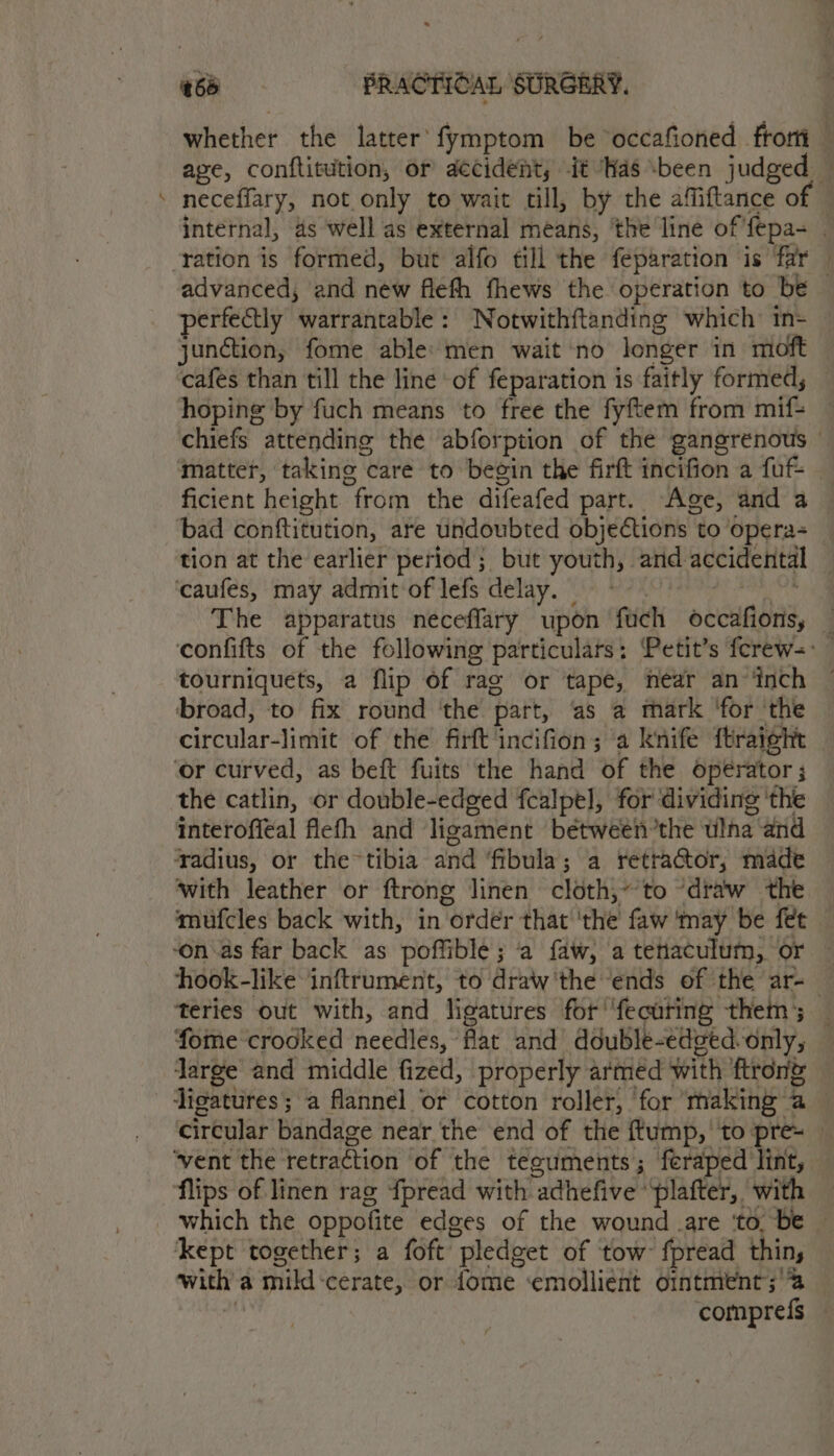 , #65 «6=-——(ts*«é«éPRRACTIDIA, SURGERY. whether the latter’ fymptom be occafioned_frorti age, conftitution, or aecident, it ‘Has been judged — neceffary, not only to wait cil, by the affiftance of — internal, 4s well as external means, the line of'fepa- | advanced, and new flefh fhews the operation to be perfectly warrantable: Notwithftanding which tn- junction, fome able: men wait no longer in moft cafes than till the line of feparation is faitly formed, hoping by fuch means to free the fyftem from mif- chiefs attending the abforption of the gangrenous — matter, taking care to begin the firft incifion a fuf+ ficient height from the difeafed part. Age, and a bad conftitution, are undoubted objections to opera tion at the earlier period; but youth, and accidental — ‘caufes, may admit of lefs delay. © : pes te The apparatus neceffary upon fuch occafions, — confifts of the following particulars: Petit’s ferew-: tourniquets, a flip of rag or tape, near an ‘inch broad, to fix round ‘the part, as a thark ‘for ‘the circular-limit of the firft incifion; a knife ftraight ‘or curved, as beft fuits the hand of the operator ; the catlin, or double-edged fcalpel, for dividing ‘the interoffeal flefh and ligament between’the ulna and ‘radius, or thetibia and ‘fibula; a retractor, made with leather or ftrong linen cloth,~’to “draw the mufcles back with, in order that 'the faw 'may be fet ‘on as far back as poffible; a faw, a tetaculum, or — hook-like inftrument, to draw'the ‘ends of the ar-— teries out with, and ligatures for'‘fecuting them; — fome crooked needles, flat and double-edged-only, — large and middle fized, properly armed with ftron&amp; circular bandage near the end of the ftump, ‘to pre= ‘vent the retraction of the teguments; feraped lint, flips of linen rag {pread with adhefive ‘plafter, with which the oppofite edges of the wound .are ‘to, be — kept together; a foft pledget of tow fpread thin, witha mild-cerate, or {ome ‘emollient ointment; %  compref{s