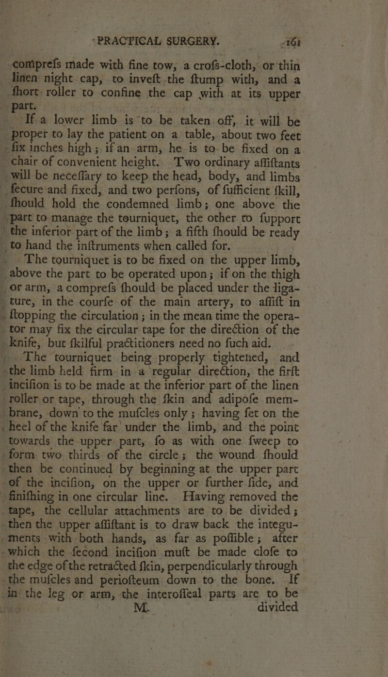 compreis made with fine tow, a crofs-cloth, or thin linen night cap, to inveft the ftump with, and a fhort: roller to confine the cap with at its upper part. | | Ifa lower limb isto be taken off, it will be — proper to lay the patient on a table, about two feet _fix inches high; ifan arm, he is to-be fixed on a chair of convenient height. Two ordinary affiftants will be neceffary to keep the head, body, and limbs _ fecure:and fixed, and two perfons, of fufficient {kill, thould hold the condemned limb; one above the part to manage the tourniquet, the other to fupport the inferior part of the limb; a fifth fhould be ready _to hand the inftruments when called for. The tourniquet is to be fixed on the upper limb, above the part to be operated upon; if on the thigh _orarm, acomprefs fhould be placed under the liga- ture, in the courfe of the main artery, to affift in ~ {topping the circulation ; in the mean time the opera- tor may fix the circular tape for the direétion of the Knife, but fkilful practitioners need no fuch aid. _. The tourniquet being properly tightened, and the limb held firm in a ‘regular direction, the firft incifion is to be made at the inferior part of the linen roller or tape, through the fkin and adipofe mem- brane, down to the mufcles only ; having fet on the heel of the knife far’ under the limb, and the point towards the upper part, fo as with one {weep to form two thirds of the circle; the wound fhould then be continued by beginning at the upper part of the incifion, on the upper or further-fide, and finifhing in one circular line. Having removed the tape, the cellular attachments are to be divided; then the upper affiftant is to draw back the integu- -ments with both hands, as far as poffible; after -which the fecond incifion muft be made clofe to the edge of the retracted fkin, perpendicularly through the mufcles and periofteum down to the bone. If in the leg or arm, the interoffeal parts are to be aoe M. divided