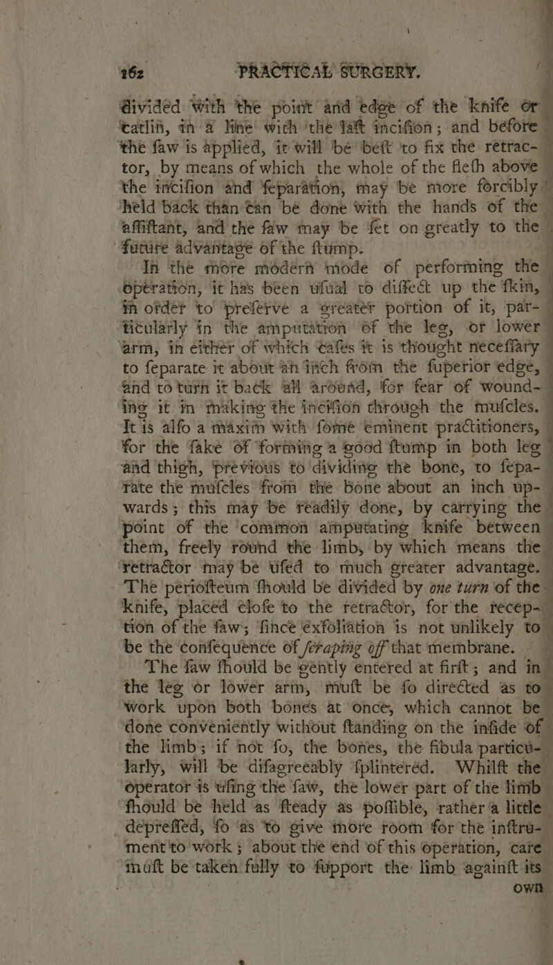 Givided With ‘the poidt and edge of the knife or ‘atlii, an 4 Mine’ with ‘the Yat incifion; and before - the faw is applied, it will ‘be beft ‘to fix the retrac- j tor, by means of which the whole of the fefh above ~ the incifion and feparation, may be more forcibly | : se back toes ean be spite with the hands of the Bp acein it he been aoa to diffect up eve Be , ih See to eo Base a ‘oreater tas of it, par- . ino it in Sallis ale weItan Asko the Sa Tt is alfo a maxim with fome eminent practitioners, for the fake Of forthitig a ood ftump in both leg — ‘and thigh, ‘previous to dividing the bone, to fepa-_ Fate the mufcles fio thé Bone about an itch up- | wards ; this may be readily done, by carrying the © point of the ‘common amputating knife between them, freely round the limb, by which means the retragtor may be ufed to much greater advantage. — - The periofteum fhould be divided by one turn of the knife, placed clofe to the retractor, for the recep=_ tion of the faw ‘fince €xfoliation is not unlikely to” be the confequende of feraping off that membrane. — The faw fhould be eéntly entered at firt; and in s the leg or lower arm, mutt be fo directed as to. ‘ ‘work upon both bones at once, which cannot be — done conveniently without ftanding on the infide of the limb; if not fo, the bones, the fibula particu- larly, will be difagreeably fplinteréd. Whilft the ‘Operator is wfing ‘the faw, the lower part of the litib— “fhould be held as fteady as poflible, rather @ little depreffed, fo ‘as YO give thore room for the inftru-_ ment'to work ; about the end of this operation, care ee fe be: taken. fully to fupport the: limb againft its ' own