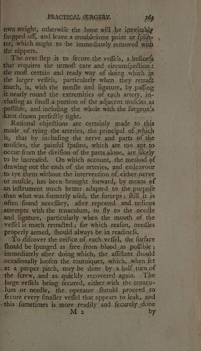 own Weight, otherwife the bone will be inevitably {napped off, and leave a troublefome point ordplin- , ter, which ought to ‘be immediately removed with the nippers. a ek a ioe The next ftep is to fecure.the veffels, a,bufinefs that requires the utmoft care and. circum{pection+ the moft certain and ready way of doing which in the larger veffels; particularly when they retract ‘much, is, with the needle and ligature, by paffing ‘it nearly round the extremities of each artery, in- sCluding as fmall,a portion of the adjacent mufcles,as ‘poffible, and inclofing the whole with the furgeon’s Knot drawn perfectly tight. , bgt _ Rational. obje€tions are certainly made to this »mode ,of tying the arteries, the principal of ,which lis, that by including the nerve and parts of the smufcles, -the painful fpafms, which are too apt-to — occur from the divifion of the parts alone, are likely to be increafed. On which account, the method of ‘drawing out the ends of the arteries, and endeavour !to tye them without the intervention of either,nerve <or mufcle, has been brought forward, by means of -an inftrument much better adapted to the purpofe ethan what was formerly ufed, the-forceps; ftill ic .is ;often ‘found neceffary, after repeated and. tedious -attemipts | with the tenaculum, to fly to the -needle and ligature, particularly when the mouth of the -vefiel is much retracted ; for which reafon, needles ‘properly armed, fhould always be in readinefs. . To difcover the orifice ofeach veffel, the furface _fhould be fpunged.as free from-blood .as_ poffible ; immediately after doing which, the affiftanc fhould -occafionally loofen the tourniquet, which, when fet /at a-proper) pitch, may be done. by..a half. turn of ‘the {crew, and.as quickly recovered again. The darge veffels being fecured, either with the tenacu- Jum or: needle, the operator .fhould proceed to fecure every fmaller veffel that appears to leak, and this fometimes is more readily and fecurely ,done