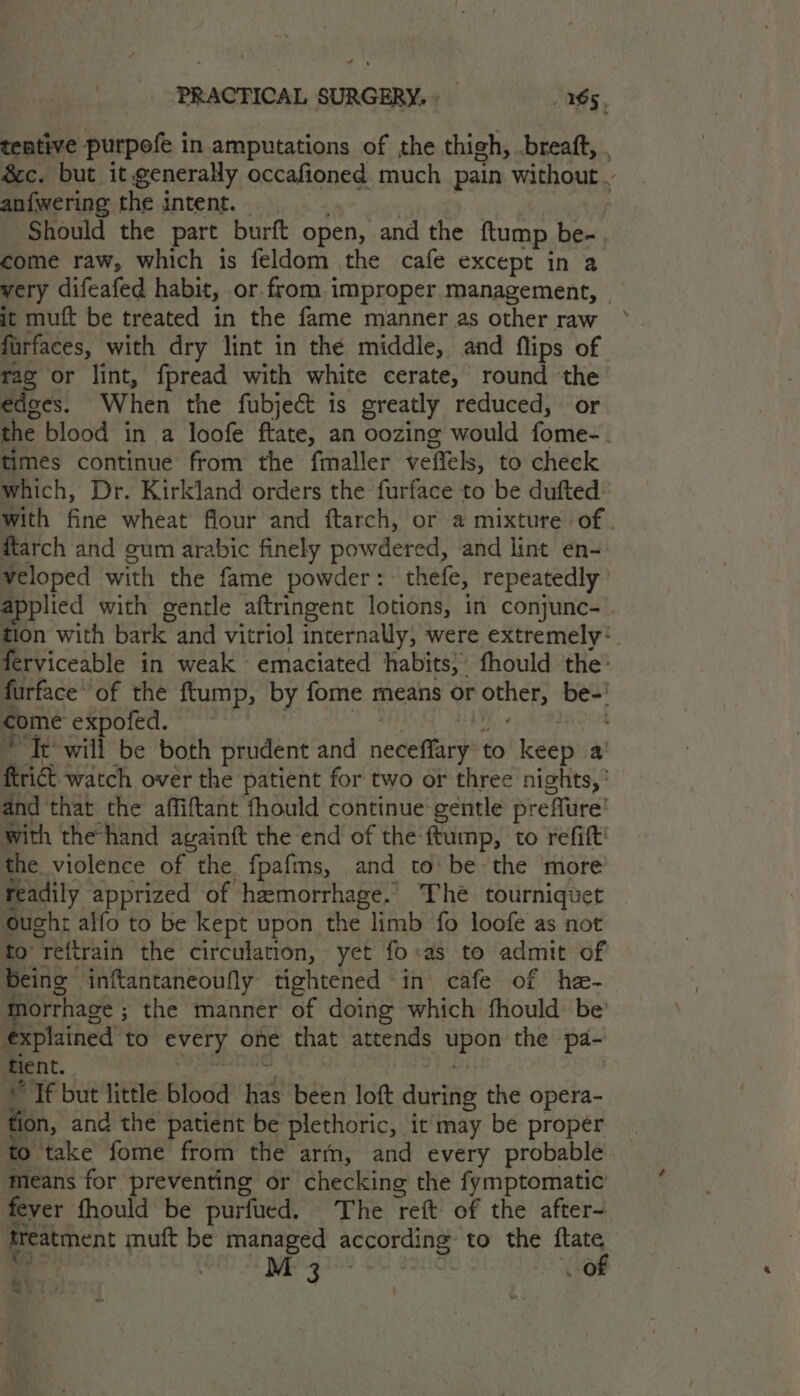 teative purpofe in amputations of the thigh, .breaft, . 8c. but it generally occafioned much pain without an{wering the intent. i eh ole | ‘Should the part burft open, and the ftump be-. come raw, which is feldom the cafe except in a very difeafed habit, or from improper management, - jt muft be treated in the fame manner as other raw furfaces, with dry lint in the middle, and flips of rac or lint, fpread with white cerate, round the edges. When the fubject is greatly reduced, or the blood in a loofe ftate, an oozing would fome-. times continue from the fmaller veffels, to check Which, Dr. Kirkland orders the furface to be dufted: with fine wheat flour and ftarch, or a mixture of . ftarch and gum arabic finely powdered, and lint en- veloped with the fame powder: thefe, repeatedly applied with gentle aftringent lotions, in conjunc-. tion with bark and vitriol internally, were extremely: ferviceable in weak emaciated habits, fhould the’ furface’ of the ftump, by fome means or other, be-' come expofed. fF sgcted nec, mitiaanes Te will be both prudent and neceffary to keep a’ firict. watch over the patient for two or three nights,’ and that the affiftant fhould continue gentle preflure’ with the hand againft the end of the-ftump, to refift' the violence of the fpafms, and to be the more readily apprized of hemorrhage. The tourniquet Ought alfo to be kept upon the limb fo loofe as not to’ reftrain the circulation, yet fo:as to admit of Being inftantaneoufly tightened in cafe of he- Morrhage ; the manner of doing which fhould be’ explained to every one that attends upon the pa- tient. Dies sgiabdy ee Sly ESB “If but little blood has been loft during the opera- tion, and the patient be plethoric, it may be propér to take fome from the artn, and every probable means for preventing or checking the fymptomatic’ fever fhould be purfued. The reft of the after- treatment muft be managed according to the ftate