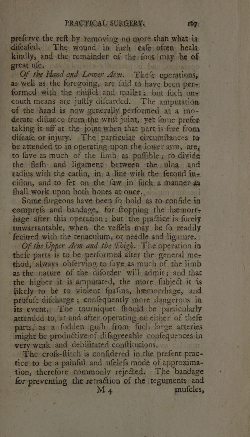 sakes the reft by | removing no moré.thah what is. difeafed.. The wound: in Cth eafe often heals _ kindly, and the, remainder of the: foog may. be of great ufe, Of the Hand pes Tomar Arn. Thefe operations, as well as the foregoing, are {aid to have been pers: formed with the chiffel and: mallet s;-bat fuch un» couth means are jultly difcarded. The amiputation of the hand is now generally performed at a mo- derate diftance fromthe wrift joint, yet fome prefer taking it off at the: joint when that part is free from difeafe or injury. The particular eixcumftances to be attended to in operating upon the lower arm, are; to fave as much of the limb: as) pefible; to divide the flefh. and ligament: between -the ulna and cadius with the catlin, in» a line with the fecond ins ceifion, and to fet on the! faw-in fac a manner as fhall work upon both bones at-once., | Some: furgeons have been fo bold as to confide i in comprefs and bandage,. for {topping the hemerr> hage after this operation; but the practice is furely Fo embeactal when the veflels may be fo readily ' fecured with the tenaculum, or neédle.and ligature. Of the Upper drm and the high. The operation in thefe parts is to be performed after the general me- thod, always obferving to faye as much of the limb as the nature of the, cafonder will admit; and that the higher it is amputated, the more fubje&amp;t it is likely to’ be to violent fpafms, hemorrhage, and profufe difcharge ; confequently more dangerous in. its events) TD he tourniquet fhould be particularly attended to, ‘ateand after operating. en either of thefe parts,.as-aofudden guth from fuch large arteries might be productiveof difagreeable confequences i in very weak and debilitated contticutions. ‘The: crofs-ftitch is confidered in the prefent prace tice to be a painful and ufelefs mode of approxima- tion, therefore commonly rejected: The bandage for preventing the retraétion of the teguments and M 4 muicles,