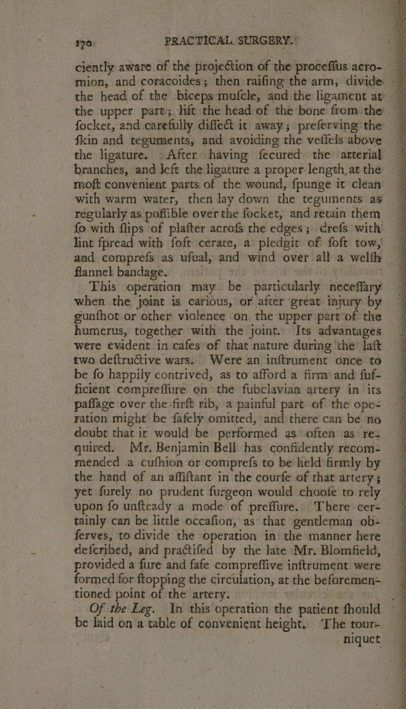 ciently. aware of the projection of the proceffus acro- mion, and coracoides; then raifine the arm, divide the head of the biceps mufcle, and the ligament at the upper pare;. lift the head of the bone from the focket, and carefully diffect it away; preferving the: fkin and teguments, and avoiding the veflels above the ligature. » After having fecured the arterial branches, and left the ligature a proper length at the moft convenient parts of the wound, fpunge it clean with warm water, then lay down the teguments as fo with flips of plafter acrofs the edges; ¢refs with lint fpread with foft cerate, a pledgit of foft tow, _ and comprefs as ufual, and wind over alla welth - flannel bandage. This operation may be stiariocanby neceffary when the joint is carious,’ or after great injury by gunfhot or other viclence on. the upper part of the humerus, together with the joint. Its advantages were evident in cafes of that nature during ‘the Taft two deftructive wars. Were an inftrument once to be fo happily contrived, as to afford a firm and fuf- ficient compreffure on the fubclavian artery in its paffage over the firft rib, a painful part of the ope- ration might be fafely omitted, and there can be no doubt that ic would be performed as often as re quired. Mr, Benjamin Bell has confidently recom- mended a cufhion or comprefs to be held firmly by the hand of an affiftant in the courfe of that artery ; yet furely no prudent furgeon would choote to rely upon fo unfteady a mode of preflure. There cer- tainly can be little occafion, as that gentleman ob- ferves, to divide the operation in. the manner here defcribed, and practifed by the late Mr. Blomfield, provided a fure and fafe compreffive inftrument were formed for ftopping the circulation, at the beforemen- tioned point of the artery. Of the Leg. In this operation rh patient fhould be laid on a table of convenient height. ‘The tour- 3 niquet