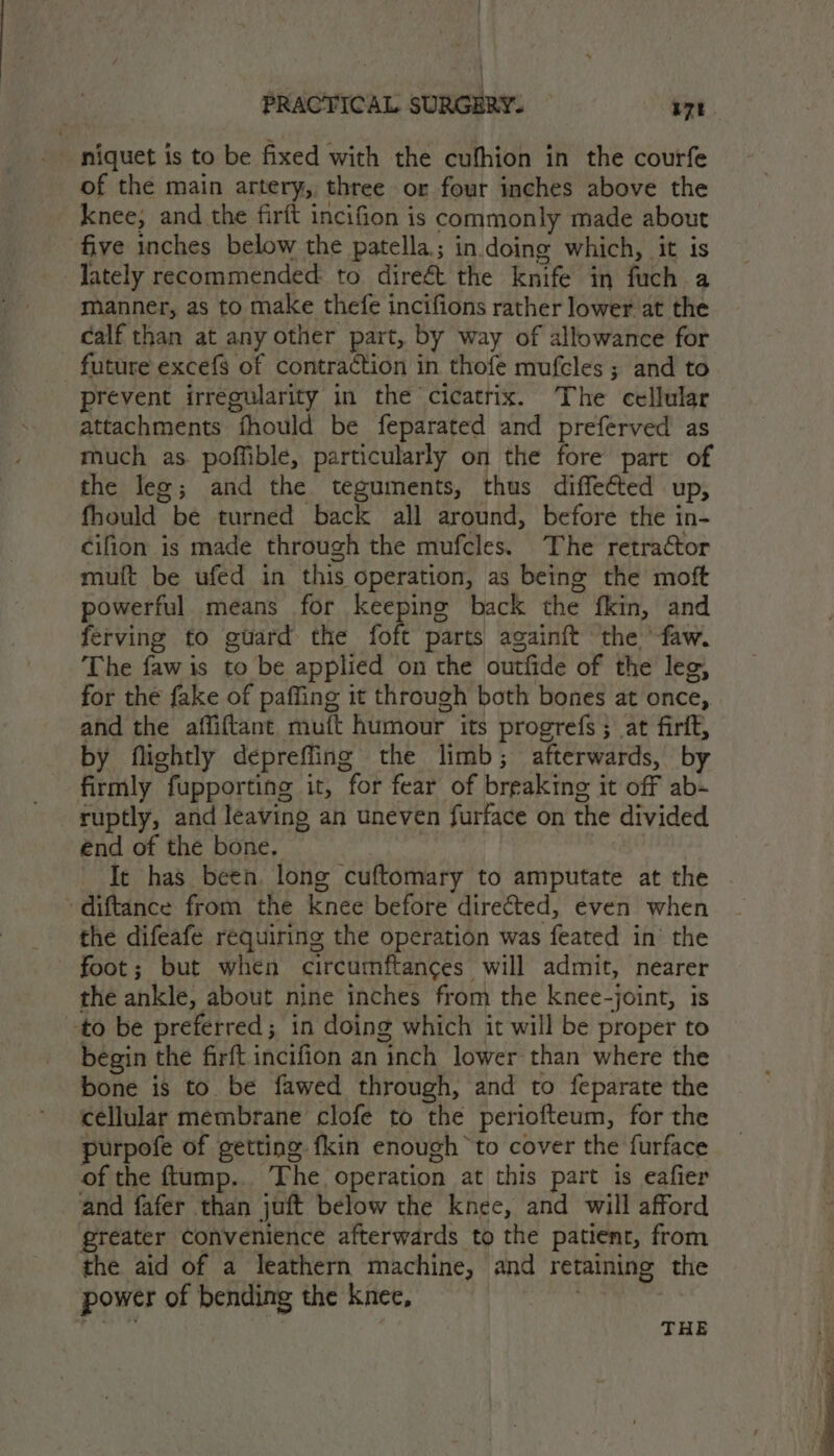 niquet is to be fixed with the cufhion in the courfe of the main artery, three or four inches above the knee, and the firft incifion is commonly made about five inches below the patella; in doing which, it is -Jately recommended to direét the knife in fuch a manner, as to make thefe incifions rather lower at the calf than at any other part, by way of allowance for future excefs of contraction in thofe mufcles ; and to prevent irregularity in the cicatrix. The cellular attachments fhould be feparated and preferved as much as. poffible, particularly on the fore part of the lee; and the teguments, thus diffeéted up, fhould be turned back all around, before the in- cifion is made through the mufcles. The retractor mutt be ufed in this Operation, as being the moft powerful means for keeping back the fkin, and ferving to guard the foft parts againft the ‘faw. The faw is to be applied on the outfide of the leg, for the fake of paffing it through both bones at once, and the affiftant mutt humour its progrefs ; at firft, by flightly depreffing the limb ; afterwards, by firmly fupporting it, for fear of breaking i it off ab- end of the bone. It has been. long ‘cuftomary to amputate at the diftance from the knee before directed, even when the difeafe requiring the operation was feated in’ the foot; but when circumftances will admit, nearer the ankle, about nine inches from the knee-joint, is to be preferred; in doing which it will be proper to begin the firft incifion an inch lower than where the bone is to be fawed through, and to feparate the cellular membrane clofe to the periofteum, for the purpofe of getting fkin enough to cover the furface of the ftump.. The. operation at this part is eafier and fafer than juft below the knee, and will afford greater convenience afterwards to the patient, from the aid of a leathern machine, and retaining the power of bending the knee, THE