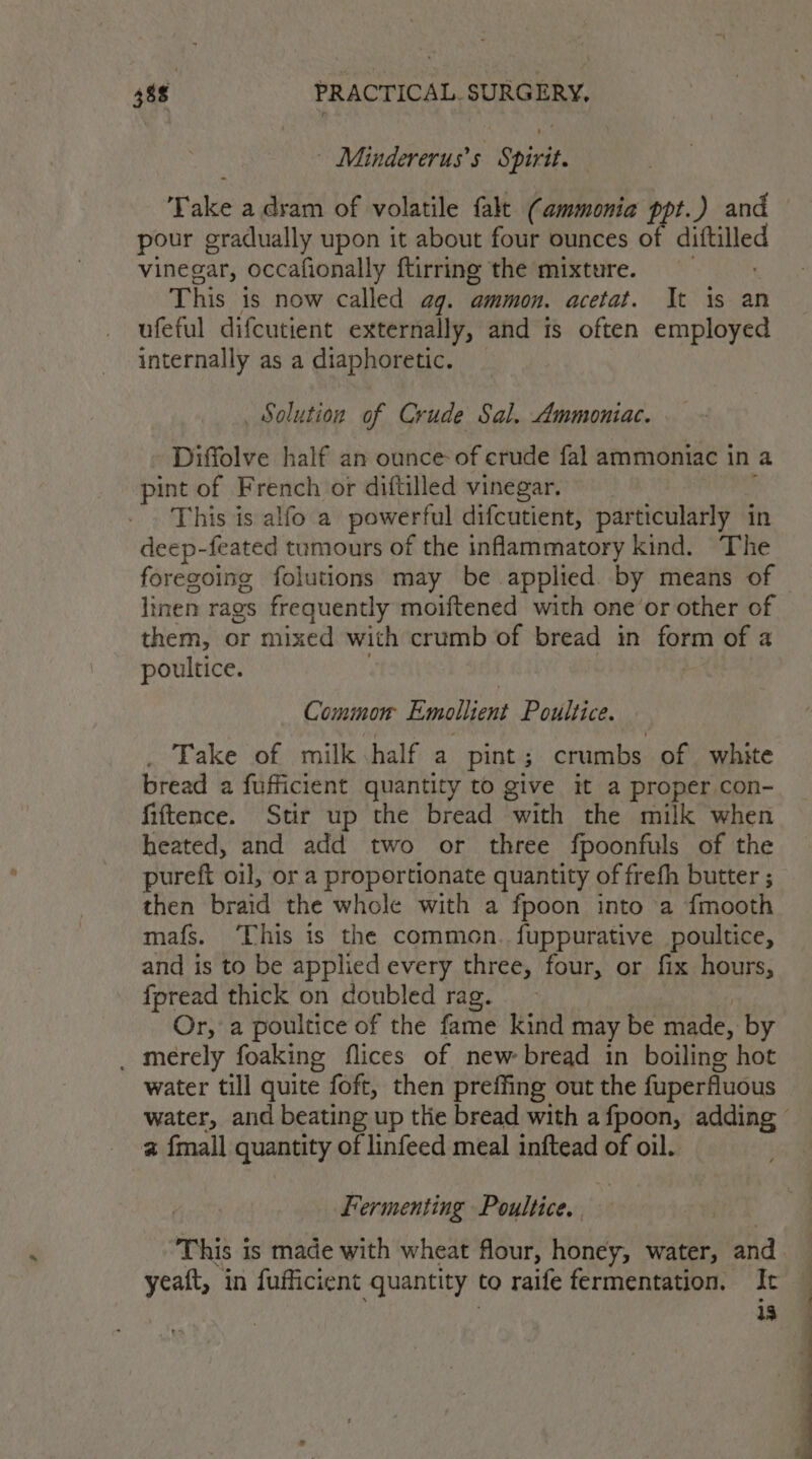 | Mindererus’s Spirit. T akie-a lida bP ieblnule ‘ave (ammonia ppt.) and pour gradually upon it about four ounces of diftalled vinegar, occafionally ftirring the mixture. This is now called ag. ammon. acetat. It is an ufeful difcutient externally, and is often employed internally as a diaphoretic. Solution of Crude Sal. Ammoniac. Diffolve half an ounce-of crude fal ammoniac in a pint of French or diftilled vinegar. This is alfo a powerful difcutient, particularly in deep-feated tumours of the inflammatory kind. The linen rags frequently moiftened with one or other of them, or mixed with crumb of bread in Lge of a poultice. Common eae Poultice. . Take of milk half a pint; crumbs of white bread a fufficient quantity to give it a proper con- fiftence. Stir up the bread with the milk when heated, and add two or three fpoonfuls of the pureft oil, or a proportionate quantity of frefh butter ; then braid the whole with a fpoon into a {mooth mafs. ‘This is the common. fuppurative poultice, and is to be applied every three, four, or fix hours, fpread thick on doubled rag. Or, a poultice of the fame kind may be made, by _ merely foaking flices of new bread in boiling hot water till quite foft, then preffing out the fuperfluous a {mall quantity of linfeed meal inftead of oil. Fermenting Poultice. This i is made with wheat flour, honey, water, and yeaft, in fufficient quantity to raife fermentation. It a : ~—- SS a aa