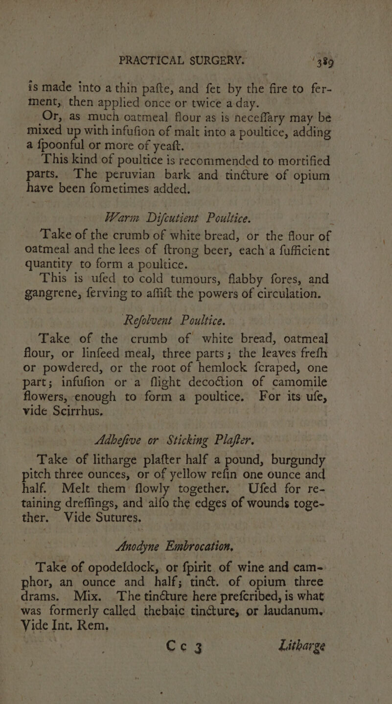 is made into a thin pafte, and fet by the fire to fer- ment, then applied once or twice a-day. Or, as much oatmeal flour as is neceflary may be mixed up with infufion of malt into a poultice, adding a {fpoonful or more of yeatt. : | This kind of poultice is recommended to mortified parts. The peruvian bark and tinéture of opium have been fometimes added. 0 Warm Difcutient Poultice. P Take of the crumb of white bread, or the flour of oatmeal and the lees of ftrong beer, each a fufficient quantity to form a poultice. | | This is ufed to cold tumours, flabby fores, and gangrene, ferving to affift the powers of circulation. Refolvent Poultice. Take of the crumb of white bread, oatmeal flour, or linfeed meal, three parts; the leaves frefh or powdered, or the root of hemlock fcraped, one part; infufion or a flight decoction of camomile flowers, enough to form a poultice. For its ufe, vide Scirrhus, | Adbefive or Sticking Plafter. Take of litharge plafter half a pound, burgundy pitch three ounces, or of yellow refin one ounce and half. Melt them: flowly together. Ufed for re- taining dreffings, and alfo the edges of wounds toge- ther. Vide Sutures. Anodyne Embrocation, Take of opodeldock, or fpirit of wine and cam- phor, an ounce and half; tiné&amp;. of opium three drams. Mix. The tincture here prefcribed, is what was formerly called thebaic tincture, or laudanum, Vide Int. Rem. . | : Cc 3 Litharge