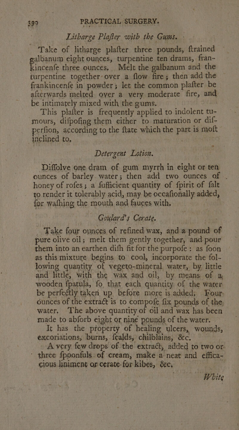 Litharge Plafter with the Gums. \ Take of litharge plafter three pounds, ftrained galbanum eight ounces, turpentine ten drams, fran- kincenfe three ounces, Melt the galbanum and the turpentine together-over a flow fire; then add the frankincenfe in powder; let the common plafter be afterwards melted over a very moderate fire, and be intimately mixed with the gums. This platter is frequently applied to indolent tu- mours, difpofing them either to maturation or dif- perfion, according to the ftate which the part is moft inclined to, | 7 af Detergent Lotion. Diffolve one dram of gum myrrh in eight or ten ounces of barley. water; then add two ounces an: honey of rofes; a fufficient quantity of fpirit of falt to render it tolerably acid, may be occafionally added, for wafhing the mouth and fauces with. Goulard’ s Corate. _ Take four ounces of refined wax, anda pound of pure olive oil; melt them gently together, and pour them into an earthen difh fit for the purpofe: as foon as this mixture begins to cool, incorporate the fol- lowing quantity of vegeto-mineral water, by little and little, with the wax and oil, by means of a, wooden fpatula, fo that each quantity of the water be perfeétly taken up before more is added; Four: ounces of the extract is to compofe fix pounds of the. water, ‘The above quantity of oil and wax has been made to abforb eight or nine pounds of the water. | It has the property of healing ulcers, wounds, excoriations, burns, fealds, chilblains, &c. _ Avery few drops of the extract, added to two or. ' three fpoonfuls. of cream, make a neat and effica- cious liniment or cerate- for kibes, 8c, f Wi bite