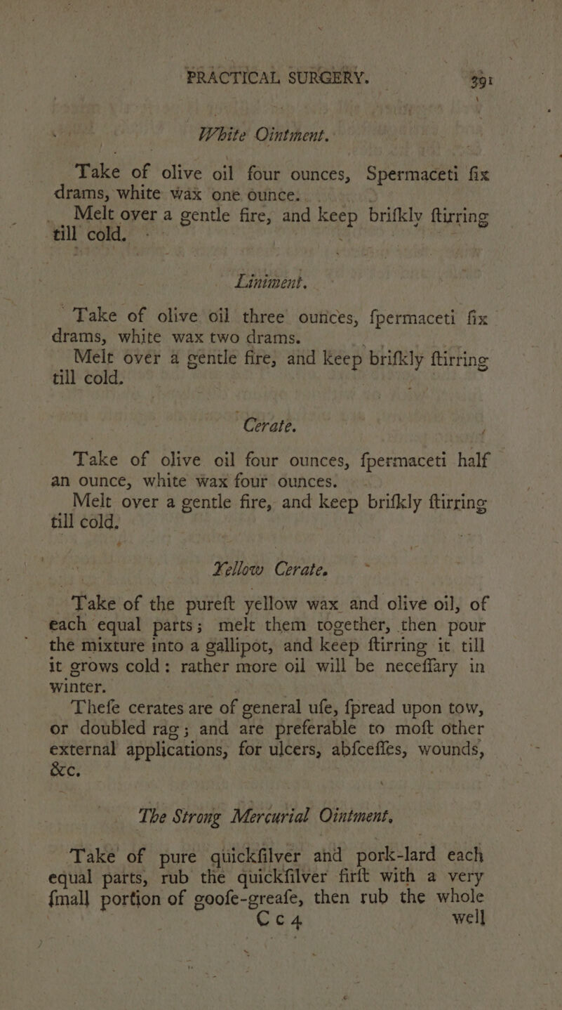 | White Ointment. Take of olive oil four ounces, Spermaceti fix drams, white wax one ounce... - } _ _ Melt over a gentle fire, and keep brifkly ftirring till cold. ~~ | | mr Liniment. Take of olive oil three’ outices, fpermaceti fix drams, white wax two drams. dai Melt over a gentle fire, and keep brifkly ftirring till cold. : | Cerate. f Take of olive oil four ounces, fpermaceti half an ounce, white wax four ounces. - Melt over a gentle fire, and keep brifkly ftirring till cold. + Kellow Cerate. ‘Take of the pureft yellow wax and olive oil, of each equal parts; melt them together, then pour the mixture into a gallipot, and keep ftirring it till it grows cold: rather more oil will be neceffary in winter. | Thefe cerates are of general ufe, fpread upon tow, or doubled rag; and are preferable to moft other external applications, for ulcers, ab{cefles, wounds, &amp;c, The Strong Mercurial Ointment, Take of pure quickfilver and pork-lard each equal parts, rub the quickfilver firft with a very {mall portion of goofe-greafe, then rub the whole ; Gd well