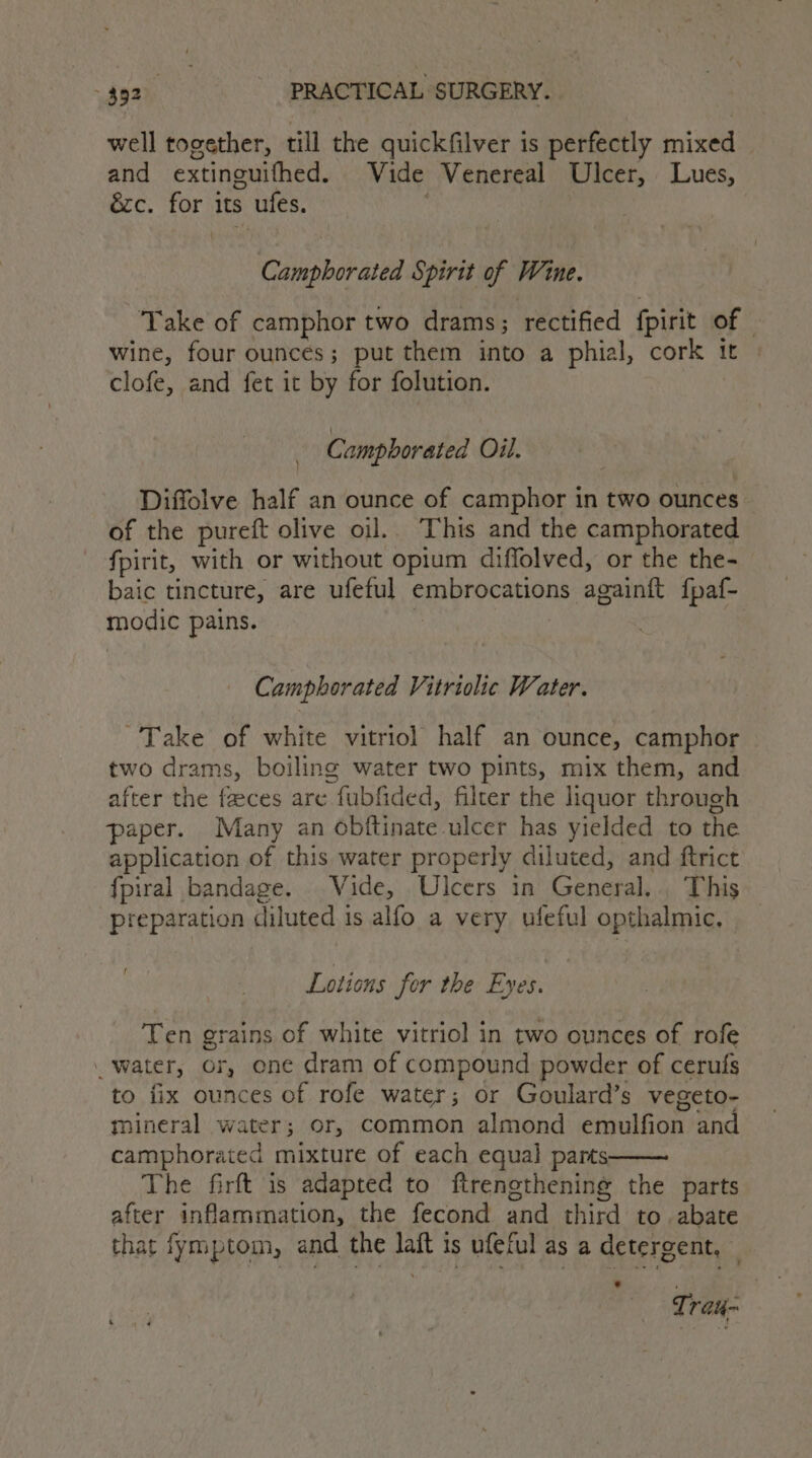 well together, till the quickfilver is perfectly mixed and extinguifhed. Vide Venereal Ulcer, Lues, ézc. for its ufes. Camphorated Spirit of Wine. Take of camphor two drams; rectified fpirit of - wine, four ounces; put them into a phial, cork 1 clofe, and fet it by for folution. | Camphorated Oil. Diffolve half an ounce of camphor in two ounces of the pureft olive oil.. This and the camphorated fpirit, with or without opium diffolved, or the the- baic tincture, are ufeful embrocations againft f{paf- modic pains. ! | Camphorated Vitriolic Water. Take of white vitriol half an ounce, camphor two drams, boiling water two pints, mix them, and after the feces are fubfided, filter the liquor through paper. Many an obftinate ulcer has yielded to the application of this water properly diluted, and ftrict {fpiral bandage. Vide, Ulcers in General. . This preparation diluted is alfo a very ufeful opthalmic, Lotions for the Eyes. Ten grains of white vitriol in two ounces of rofe _ water, or, one dram of compound powder of cerufs to fix ounces of rofe water; or Goulard’s vegeto- mineral water; or, common almond emulfion and camphorated mixture of each equal parts The firft is adapted to ftrengthening the parts after infammation, the fecond and third to. abate that fymptom, and the laft is ufeful as a detergent, — Tray-