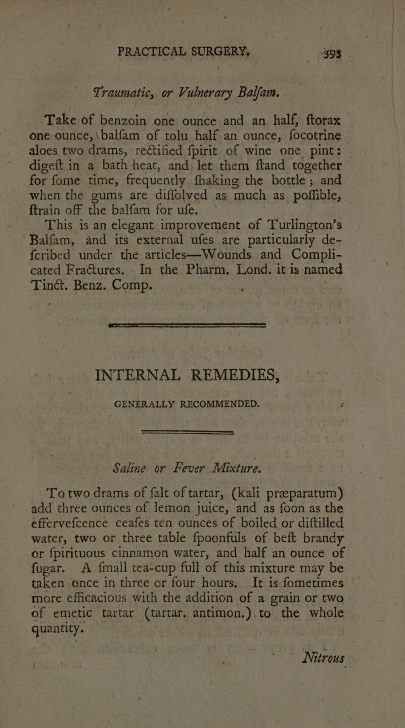 ¢ raumatic, or Vulnerary Bal Yam. Peale O0 hamznin one ounce and an half, ftorax one ounce, \balfam of tolu half an ounce, focotrine aloes two drams, rectified fpirit of wine one pint: | digeft in a bath heat, and let them ftand together for fome time, frequently fhaking the bottle; and when the gums are diffolved as ‘much as pofiible, ftrain off the balfam for ufe. This is an elegant improvement of Turlington’s ~Balfam, and its external ufes are particularly de- fcribed under the articles—Wounds and Compli- cated Fractures. In the Pharm, Lond. it is named Tindct. Benz. Comp. INTERNAL REMEDIES, GENERALLY RECOMMENDED. - Saline or Fever Mixture. To two drams of falt of tartar, (kali praparatum) add three ounces of lemon juice, and as foon as the effervefcence ceafes ten ounces of boiled or diftilled water, two or three table fpoonfuls of beft brandy or {pirituous cinnamon water, and half an ounce of fugar. A {mall tea-cup full of this mixture may be _ taken once in three or four hours, It is fometimes more efficacious with the addition of a grain or two of emetic tartar (tartar. antimon.),to the whole quantity. | Nitrous