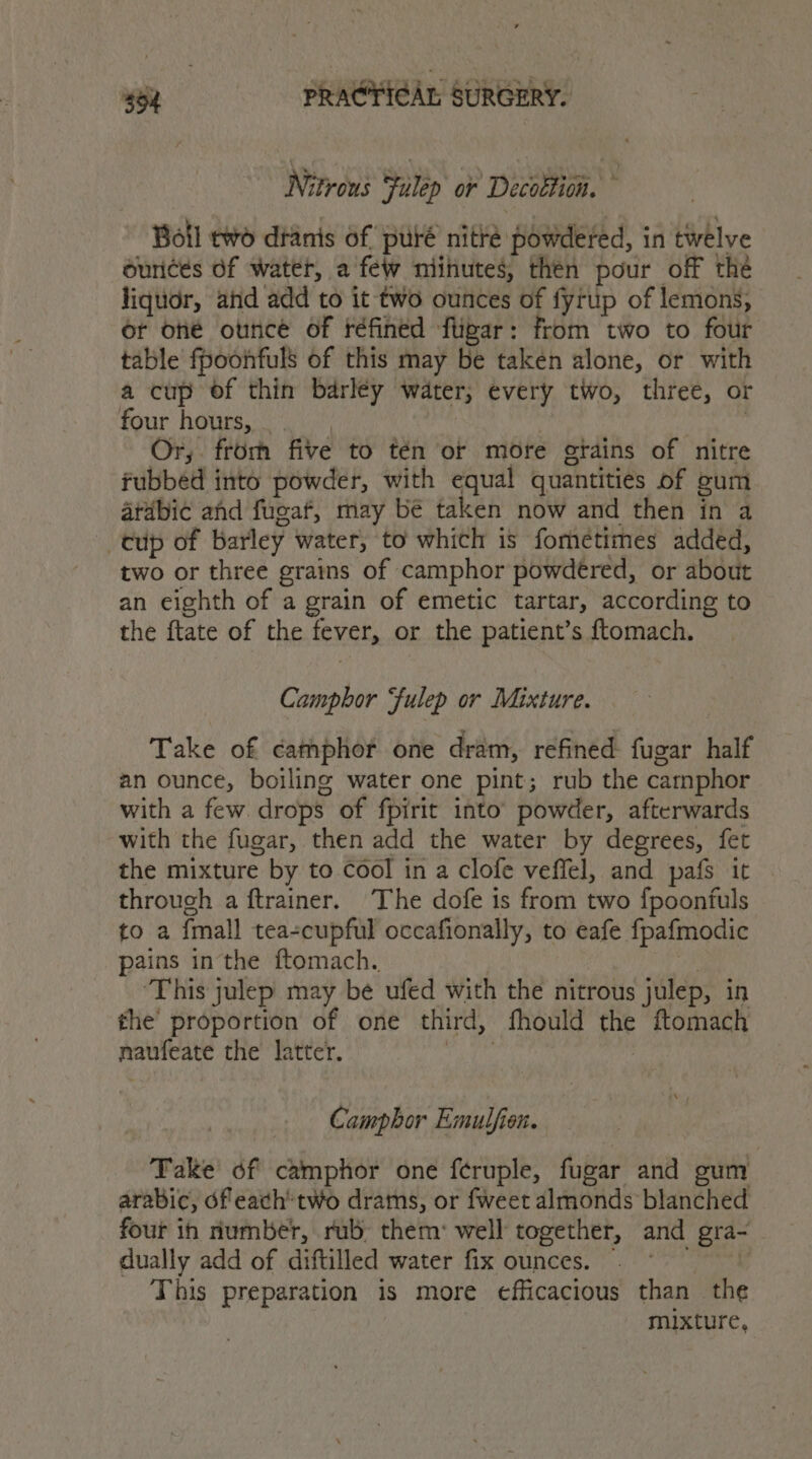 46, so PRA@YI¢Ar SURGERY. Nitrous Fulep or Decottion. © | Boll two dtanis of puré nitré powdered, in twelve ounces of water, a few niihutes, then pour off the liquor, and add to it two ounces of fyrup of lemons, or oné ounce of réfined fligar: from two to four table fpoonfuls of this may be taken alone, or with a cup of thin barley water, every two, three, or four hours, _ rae Or, from five to tén or more grains of nitre fubbed into powder, with equal quantities of gum arabic ahd fugaf, may be taken now and then in a cup of barley water, to which is fometimes added, two or three grains of camphor powdered, or about an eighth of a grain of emetic tartar, according to the ftate of the fever, or the patient’s ftomach. Camphor fulep or Mixture. Take of camphor one dram, refined fugar half an ounce, boiling water one pint; rub the camphor with a few drops of fpirit into powder, afterwards with the fugar, then add the water by degrees, fet the mixture by to cool in a clofe veffel, and pafs it through a ftrainer. The dofe is from two fpoontuls to a {mall tea-cupful occafionally, to eafe fpafmodic pains inthe ftomach. | | ‘This julep may be ufed with the nitrous julep, in fhe’ proportion of one third, fhould the ftomach naufeate the latter. phn | Camphor Emulfion. Take of camphor one feruple, fugar and gum arabic, ofeach’ two drams, or fweet almonds blanched four in number, rub them: well together, and gra- - dually add of diftilled water fix ounces. — This preparation is more efficacious than the mixture,