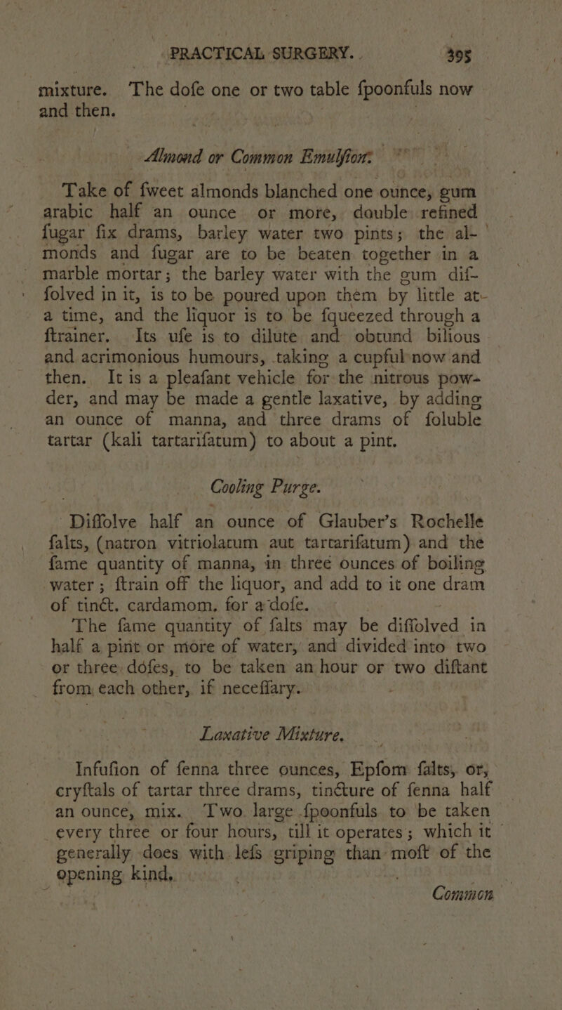 mixture. The dofe one or two table fpoonfuls now and then. : Almond or Common sili om Take a fweet almonds blanched one ounce, gum arabic half an ounce or more, double refined fugar fix drams, barley water two pints; the al-— monds and fugar are to be beaten together in a marble mortar ; the barley water with the sum dii- folved in it, is to be poured upon them by little at- a time, and the liquor is to be fqueezed through a ftrainer. Its ufe is to dilute and obtund bilious and acrimonious humours, taking a cupfulnow and then., It is a pleafant vehicle for the nitrous pow- der, and may be made a gentle laxative, by adding an ounce of manna, and three drams of foluble tartar (kali tartarifatum) to about a pint. _ Cooling Purge. ‘Diffolve half an ounce of Glauber’s Rochelle falts, (natron vitriolacum aut tartarifatum) and the fame quantity of manna, in three ounces of boiling water; ftrain off the liquor, and add to it one dram of tinct. cardamom, for a dofe. The fame quantity of falts may be dimsieed in half a pint or more of water, and divided into two or three. ddfes, to be taken an hour or two diftant from, each other, if neceffary. Laxative Mixture. Infufion of fenna three ounces, Epfom falts, or, cryftals of tartar three drams, tincture of fenna half an ounce, mix. Two. large {peonfuls to be taken every three or four hours, till it operates; which it — generally does with lefs griping than moft of the | apanee kind,. Common
