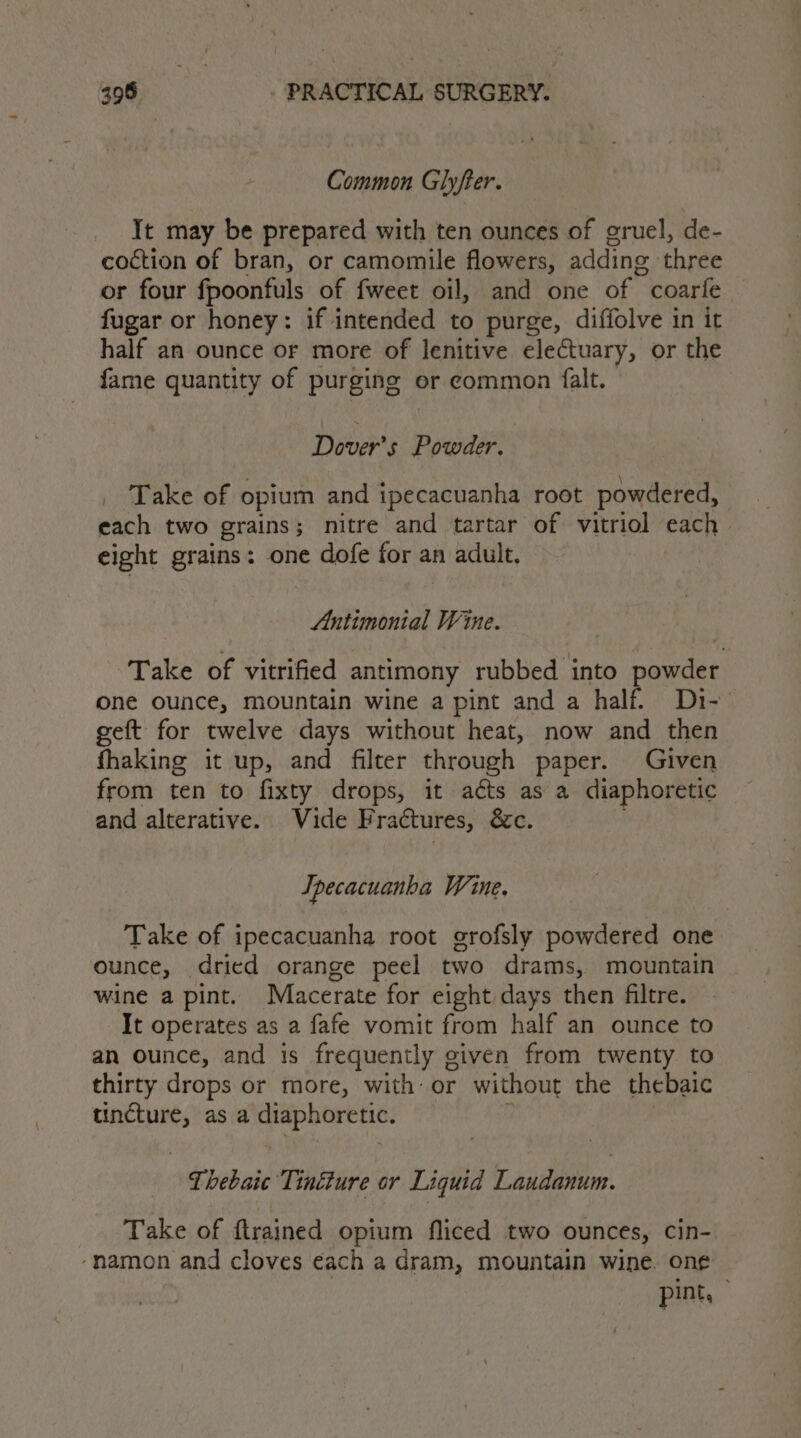 Common Glyfter. Yt may be prepared with ten ounces of gruel, de- coction of bran, or camomile flowers, adding three or four fpoonfuls of fweet oil, and one of coarle fugar or honey: if intended to purge, diffolve in it half an ounce or more of lenitive electuary, or the fame quantity of purging er common falt. Dover's Powder. ‘ : N / &gt; \ _ Take of opium and tpecacuanha root powdered, each two grains; nitre and tartar of vitriol each eight grains: one dofe for an adult, Antimonial Wine. Take of vitrified antimony rubbed into powder one ounce, mountain wine a pint and a half. Di- geft for twelve days without heat, now and then fhaking it up, and filter through paper. Given from ten to fixty drops, it acts as a diaphoretic and alterative. Vide F ractures, &amp;c. Tpecacuanha Wine. Take of ipecacuanha root grofsly powdered one ounce, dried orange peel two drams, mountain wine a pint. Macerate for eight days then filtre. It operates as a fafe vomit from half an ounce to an ounce, and is frequently given from twenty to thirty drops or more, with or without the thebaic ees as a Lp conehigpin Thebaic Tinéture or Liquid Laudanum. Take of ftrained opium fliced two ounces, cin- ‘namon and cloves each a dram, mountain wine. on¢ pint,