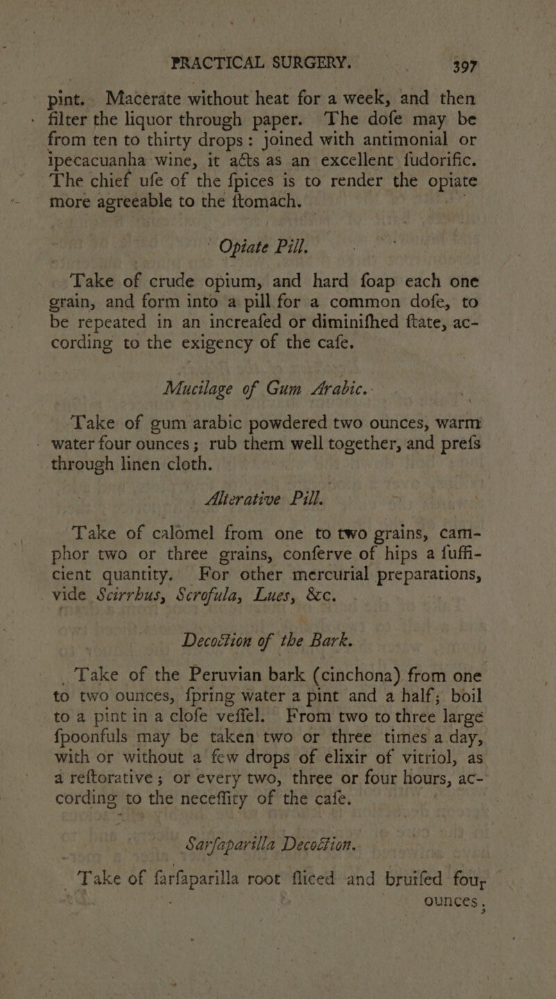 pint. Macerate without heat for a week, and then - filter the liquor through paper. The dofe may be from ten to thirty drops : joined with antimonial or ipecacuanha wine, it aéts as an excellent fudorific. The chief ufe of the fpices is to render the opiate more agreeable to the ftomach. Opiate Pill. Take of crude opium, and hard foap each one grain, and form into a pill for a common dofe, to be repeated in an increafed or diminifhed ftate, ac- cording to the exigency of the cafe. Mucilage of Gum Arabic. Take of gum arabic powdered two ounces, warm - water four ounces; rub them well together, and prefs through linen cloth. Alterative Pill. , Takee of calomel from one to two grains, cam- phor two or three grains, conferve of hips a fuffi- cient quantity. For other mercurial preparations, vide Scirrbus, Scrofula, Lues, &amp;c. Decoction of the Bark. T ake of the Peruvian bark (cinchona) from one to two ounces, {pring water a pint and a half; boil to a pint in a clofe veffel. From two to three large fpoonfuls may be taken'two or three times a day, with or without a few drops of elixir of vitriol, as a reftorative ; or every two, three or four hours, ac- cording to the neceffity of the cafe. - Sarfaparilla Decoéfion. | Take of frfaparila root fliced and brurfed fou, — ounces,