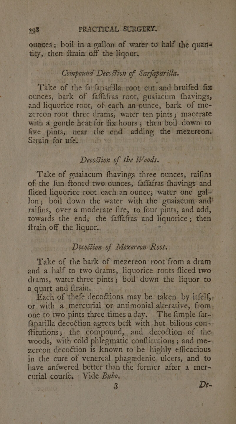 ounces; boil in a callon of water to half Pe quarts tity, them ftraim off the ligour. Compound Decoffion gf oe aan Take of the farfaparilla root cut and bruifed fixe ounces, bark of faffafras root, guaiacum fhavings, and liquorice root, of: each an ounce, bark of me- zereon root three drams, water ten pints; macerate with a gentle heat for fmehours ; then’ boil. down: to five pints; near the end adding the mezereon. Strain for ufe. | ~ Decoétion of the Woods. _ Take of guaiacum fhavings three ounces, raifins of. the fun ftoned two: ounces, fafiafras fhavings and fliced liquorice root each:an ounce; water one gal lon; boil down the water with the ouaiacum and! raihad, over a moderate fire, to four pints, and add, towards the end, the faffafras and liquorice ; then {train off the liquor., af i Decoéiton of Mezereon Root. Take of the bark of mezereon’ root from a dram and a half to two drams, liquorice roots fliced two’ drams, water three pints; boil down the liquor. to a quart and ftrain. - Each of thefe decodtions. may be taken by ieee or with a mercurial or antimonial alterative, from, one to two pints three timesaday. The fimple far- faparilla decoétion agrees beft with hot. bilious con-. ftitutions;. the compound, and decoétion of the woods, with cold phlegmatic conftitutions ; and me- zereon decoction is known to be highly efficacious in the cure of venereal phagedenic, ulcers, and to have anfwered better than the former after a mer- curial courfe, Vide Budo. : pa