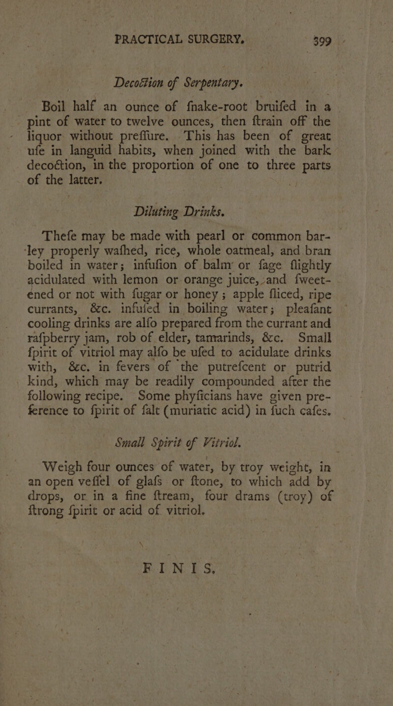 Decoétion of Serpentary. Boil half an ounce of fnake-root bruifed in a pint of water to twelve ounces, then ftrain off the liquor without preffure. This has been of great ufe in languid habits, when joined with the bark decoétion, in the proportion of one to three parts of the latter. Diluting Drinks. Thefe may be made with pearl or common bar- ‘ley properly wafhed, rice, whole oatmeal, and bran boiled in water; infufion of balm’ or fage flightly acidulated with lemon or orange juice,,and fweet- - éned or not with fugar or honey ; apple fliced, ripe currants, &amp;c. infufed in boiling water; pleafant cooling drinks are alfo prepared from the currant and rafpberry jam, rob of elder, tanvarinds, &amp;c. Small fpirit of vitriol may alfo be ufed to acidulate drinks with, 8c. in fevers of the putrefcent or putrid _ kind, which may be readily compounded after the following recipe. Some phyficians have given pre- ference to fpirit of falt (muriatic acid) in fuch cafes, Small Spirit of Vitriol. Weigh four ounces of water, by troy weight, in an open vefiel of glafs or ftone, to which add by drops, or in a fine ftream, four drams (troy) of {trong fpirit or acid of vitriol. \ FINITIS.