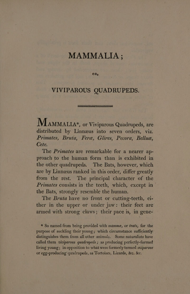 MAMMALIA ; OR; VIVIPAROUS QUADRUPEDS. Mamnatta«, or Viviparous Quadrupeds, are distributed by Linneus into seven orders, viz. Primates, Bruta, Fere, Glires, Pecora, Bellue, Cete. The Primates are remarkable for a nearer ap- proach to the human form than is exhibited in the other quadrupeds. The Bats, however, which are by Linneus ranked in this order, differ greatly from the rest. ‘The principal character of the Primates consists in the teeth, which, except in - the Bats, strongly resemble the human. The Bruta have no front or cutting-teeth, ei- ther in the upper or under jaw: their feet are armed with strong claws; their pace is, in gene- * So named from being provided with mamme, or teats, for the purpose of suckling their young; which circumstance sufficiently distinguishes them from all other animals. Some naturalists have called them viviparous quadrupeds ; as producing perfectly-formed living young; in opposition to what were formerly termed oviparous or egg-producing’ quadrupeds, as Tortoises, Lizards, &amp;c. &amp;c.