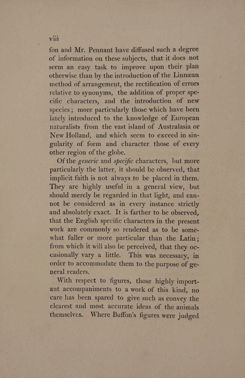 fon and Mr. Pennant have diffused such a degree of information on these subjects, that it does not seem an easy task to improve upon their plan otherwise than by the introduction of the Linnean method of arrangement, the rectification of errors relative to synonyms, the addition of proper spe- cific characters, and the introduction of new species; more particularly those which have been lately introduced to the knowledge of European naturalists from the vast island of Australasia or New Holland, and which seem to exceed in sin- gularity of form and character those of every other region of the globe. Of the generic and specific characters, but more particularly the latter, it should be observed, that implicit faith is not always to be placed in them. They are highly useful in a general view, but should merely be regarded in that light, and can- not be considered as in every instance strictly and absolutely exact. It is farther to be observed, that the English specific characters in the present work are commonly so rendered as to be some- what fuller or more particular than the Latin; from which it will also be perceived, that they oc- casionally vary a little. ‘This was necessary, in order to accommodate them to the purpose of ge- neral readers. With respect to figures, those highly import- ant accompaniments to a work of this kind, no care has been spared to give such as convey the clearest and most accurate ideas of the animals themselves, Where Buffon’s figures were Judged