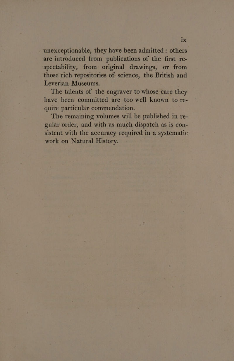 unexceptionable, they have been admitted : others are introduced from publications of the first re- spectability, from original drawings, or from those rich repositories of science, the British and Leverian Museums. The talents of the engraver to whose care they have been committed are too well known to re- quire particular. commendation. The remaining volumes will be published in re- gular order, and with as much dispatch as is con- sistent with the accuracy required in a systematic work on Natural History.