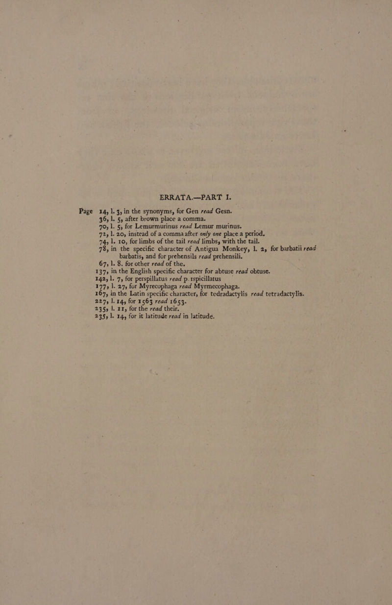 ERRATA.—PART I. Page 14, |. 3, in the synonyms, for Gen read Gesn. 36, l. 5, after brown place a comma. 70, 1. §, for Lemurmurinus read Lemur murinus. 72, 1. 20, instead of a comma after only one place a period. 74, 1. 10, for limbs of the tail read limbs, with the tail. 78, in the specific character of Antigua Monkey, 1. 2, for barbatii read barbatis, and for prehensils read prehensili. 67, |. 8. for other read of the, 137, in the English specific character for abtuse read obtuse. 142, 1. 7, for perspillatus read p.rspicillatus 177, 1. 27, for Myrecophaga read Myrmecophaga. 167, in the Latin specific character, for tedradactylis read tetradactylis. 227, 1.14, for 1563 read 1653. 2355 |. 11, for the read their. 235, 1. 14, for it latitude read in latitude.