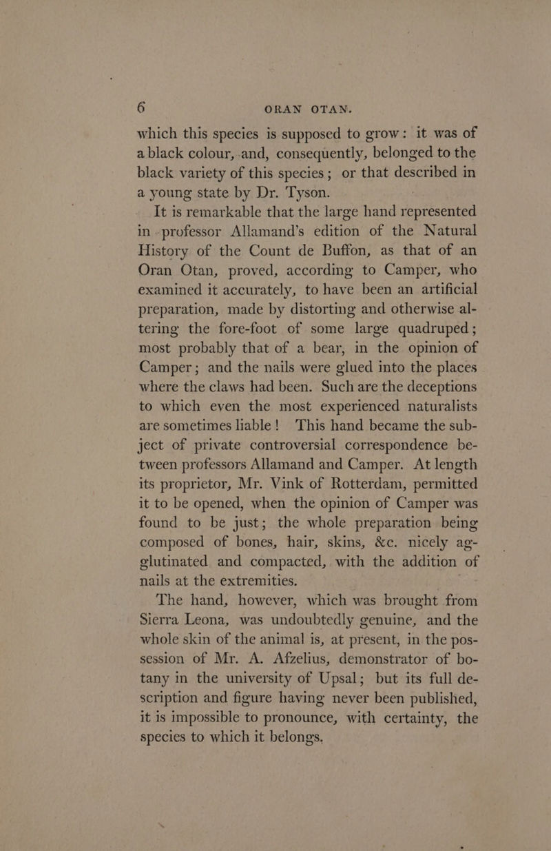 which this species is supposed to grow: it was of a black colour, and, consequently, belonged to the black variety of this species; or that described in a young state by Dr. Tyson. : It is remarkable that the large hand represented in professor Allamand’s edition of the Natural History of the Count de Buffon, as that of an Oran Otan, proved, according to Camper, who examined it accurately, to have been an artificial preparation, made by distorting and otherwise al- tering the fore-foot of some large quadruped ; most probably that of a bear, in the opinion of Camper; and the nails were glued into the places where the claws had been. Such are the deceptions to which even the most experienced naturalists are sometimes liable! This hand became the sub- ject of private controversial correspondence. be- tween professors Allamand and Camper. At length its proprietor, Mr. Vink of Rotterdam, permitted it to be opened, when the opinion of Camper was found to be just; the whole preparation being composed of bones, hair, skins, &amp;c. nicely ag- elutinated and compacted, with the addition of nails at the extremities. | The hand, however, which was brought from Sierra Leona, was undoubtedly genuine, and the whole skin of the animal is, at present, in the pos- session of Mr. A. Afzelius, demonstrator of bo- tany in the university of Upsal; but its full de- scription and figure having never been published, it is impossible to pronounce, with certainty, the species to which it belongs.