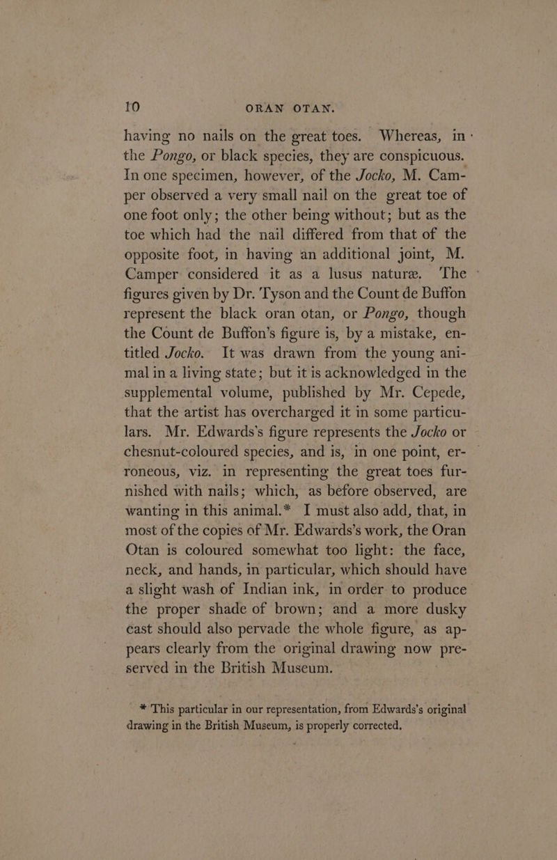 having no nails on the ereat toes. Whereas, in: the Pongo, or black species, they are conspicuous. In one specimen, however, of the Jocko, M. Cam- per observed a very small nail on the great toe of one foot only; the other being without; but as the toe which had the nail differed from that of the opposite foot, in having an additional joint, M. Camper considered it as a lusus nature. ‘The ~ figures given by Dr. ‘Tyson and the Count de Buffon represent the black oran otan, or Pongo, though the Count de Buffon’s figure is, by a mistake, en- titled Jocko. It was drawn from the young ani- mal in a living state; but it is acknowledged in the supplemental volume, published by Mr. Cepede, that the artist has overcharged it in some particu- lars. Mr. Edwards’s figure represents the Jocko or chesnut-coloured species, and is, in one point, er- roneous, viz. in representing the great toes fur- nished with nails; which, as before observed, are wanting in this animal.* I must also add, that, in most of the copies of Mr. Edwards’s work, the Oran Otan is coloured somewhat too light: the face, neck, and hands, in particular, which should have a slight wash of Indian ink, in order to produce the proper shade of brown; and a more dusky east should also pervade the whole figure, as ap- pears clearly from the original eaaane now eave served in the British Museunt * This particular in our representation, from Edwards's original drawing in the British Museum, is properly corrected.