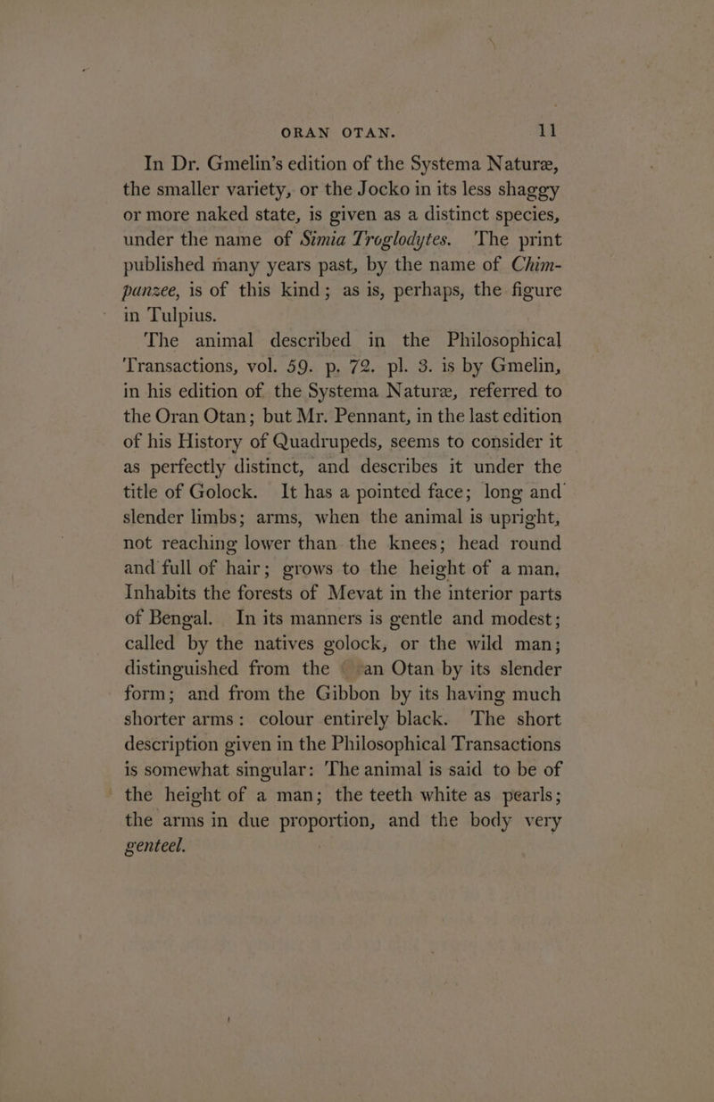 In Dr. Gmelin’s edition of the Systema Nature, the smaller variety, or the Jocko in its less shaggy or more naked state, is given as a distinct species, under the name of Sima Troglodytes. 'The print published many years past, by the name of Chim- punzee, is of this kind; as is, perhaps, the figure in Tulpius. The animal described in the Philosophical Transactions, vol. 59. p, 72. pl. 3. is by Gmelin, in his edition of the Systema Nature, referred to the Oran Otan; but Mr. Pennant, in the last edition of his History of Quadrupeds, seems to consider it as perfectly distinct, and describes it under the title of Golock. It has a pointed face; long and slender limbs; arms, when the animal is upright, not reaching lower than the knees; head round and full of hair; grows to the height of a man, Inhabits the forests of Mevat in the interior parts of Bengal. In its manners is gentle and modest; called by the natives golock, or the wild man; distinguished from the an Otan by its slender form; and from the Gibbon by its having much shorter arms: colour entirely black. ‘The short description given in the Philosophical Transactions is somewhat singular: ‘The animal is said to be of ' the height of a man; the teeth white as pearls; the arms in due proportion, and the body very genteel.