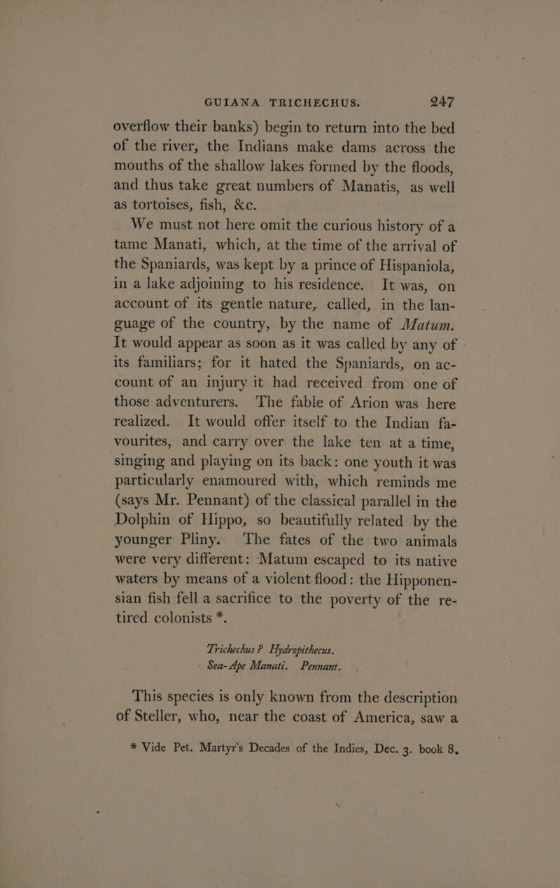 overflow their banks) begin to return into the bed of the river, the Indians make dams across the mouths of the shallow lakes formed by the floods, and thus take great numbers of Manatis, as well as tortoises, fish, &amp;c. We must not here omit the curious history of a tame Manati, which, at the time of the arrival of the Spaniards, was kept by a prince of Hispaniola, in a lake adjoining to his residence. It was, on account of its gentle nature, called, in the lan- guage of the country, by the name of Matum. It would appear as soon as it was called by any of - its familiars; for it hated the Spaniards, on ac- count of an injury it had received from one of those adventurers. ‘The fable of Arion was here realized. It would offer itself to the Indian fa- vourites, and carry over the lake ten at a time, singing and playing on its back: one youth it was particularly enamoured with, which reminds me (says Mr. Pennant) of the classical parallel in the Dolphin of Hippo, so beautifully related by the younger Pliny. ‘The fates of the two animals were very different: Matum escaped to its native waters by means of a violent flood: the Hipponen- sian fish fell a sacrifice to the poverty of the re- tired colonists *. Lrichechus ? Hydropithecus. - Sea-Ape Manati. Pennant. This species is only known from the description of Steller, who, near the coast of America, saw a * Vide Pet. Martyr’s Decades of the Indies, Dec. 3. book 8,