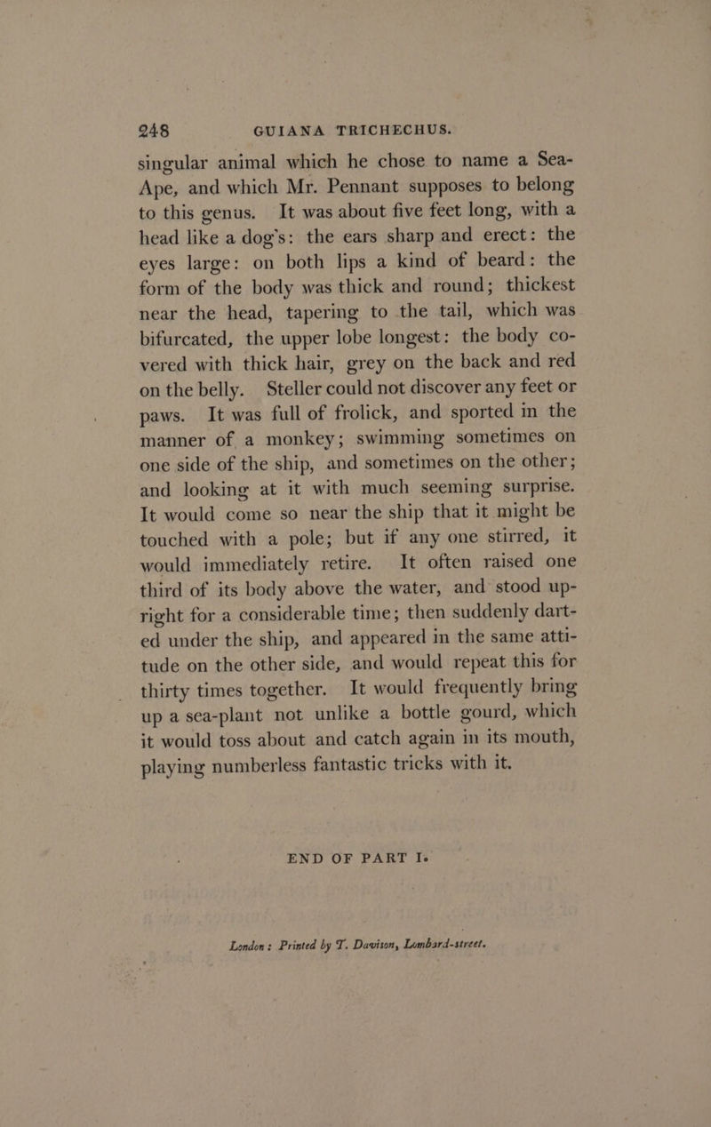 singular animal which he chose to name a Sea- Ape, and which Mr. Pennant supposes to belong to this genus. It was about five feet long, with a head like a dog’s: the ears sharp and erect: the eyes large: on both lips a kind of beard: the form of the body was thick and round; thickest near the head, tapering to the tail, which was bifurcated, the upper lobe longest: the body co- vered with thick hair, grey on the back and red on the belly. Steller could not discover any feet or paws. It was full of frolick, and sported in the manner of a monkey; swimming sometimes on one side of the ship, and sometimes on the other; and looking at it with much seeming surprise. It would come so near the ship that it might be touched with a pole; but if any one stirred, it would immediately retire. It often raised one third of its body above the water, and stood up- right for a considerable time; then suddenly dart- ed under the ship, and appeared in the same atti- tude on the other side, and would repeat this for thirty times together. It would frequently bring up a sea-plant not unlike a bottle gourd, which it would toss about and catch again in its mouth, playing numberless fantastic tricks with it. END OF PART I. London: Printed by T. Davison, Lombard-street.