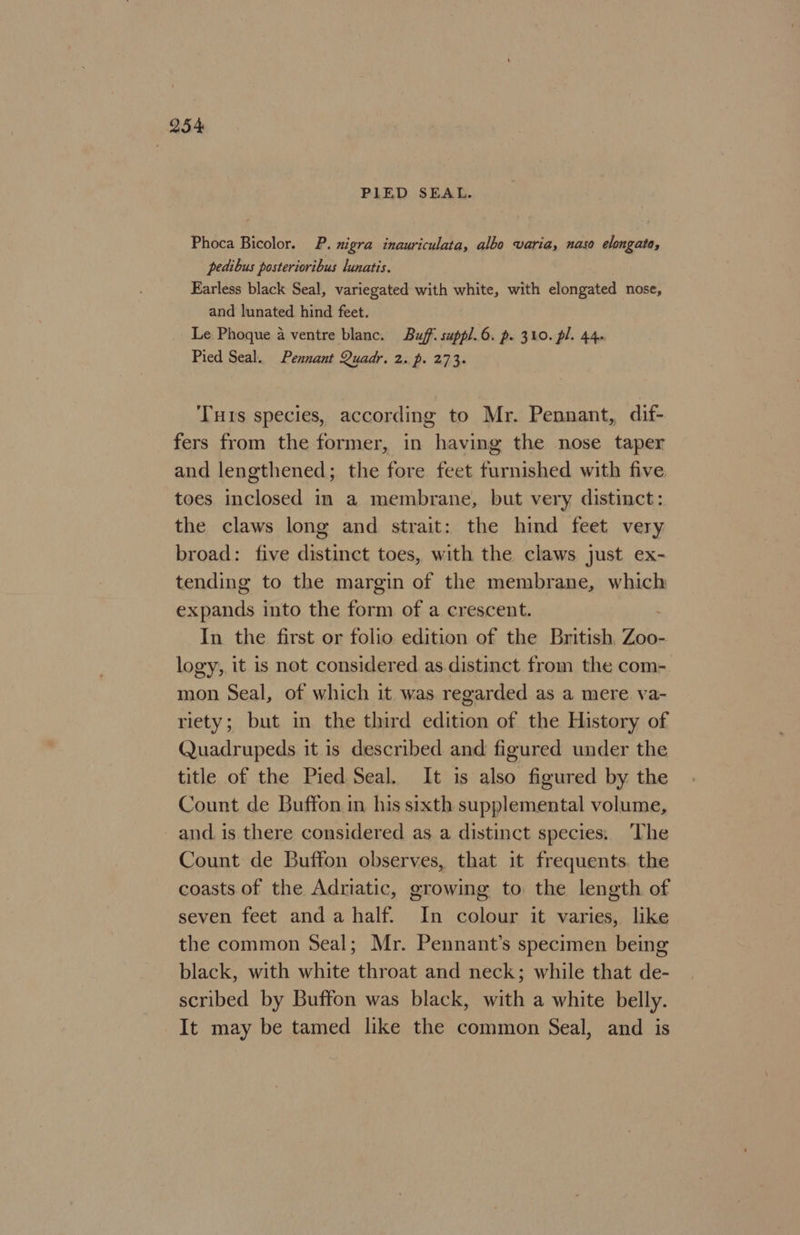 PILED SEAL. Phoca Bicolor. P. nigra inauriculata, albo varia, naso elongato, pedibus posterioribus lunatis. Earless black Seal, variegated with white, with elongated nose, and lunated hind feet. Le Phoque a ventre blanc. Buff: suppl.6. p. 310. pl. 44. Pied Seal. Pennant Quadr. 2. p. 273. Tuts species, according to Mr. Pennant, dif- fers from the former, in having the nose taper and lengthened; the fore feet furnished with five toes inclosed in a membrane, but very distinct: the claws long and strait: the hind feet very broad: five distinct toes, with the claws just ex- tending to the margin of the membrane, which ate into the form of a crescent. In the first or folio edition of the British aa logy,, it is not considered as.distinct from the com- mon Seal, of which it was regarded as a mere va- riety; but in the third edition of the History of Quadrupeds it is described and figured under the title of the Pied Seal. It is also figured by the Count de Buffon in his sixth supplemental volume, and is there considered as a distinct species: The Count de Buffon observes, that it frequents. the coasts of the Adriatic, growing to the length of seven feet anda half. In colour it varies, like the common Seal; Mr. Pennant’s specimen being black, with white throat and neck; while that de- scribed by Buffon was black, with a white belly. It may be tamed like the common Seal, and is
