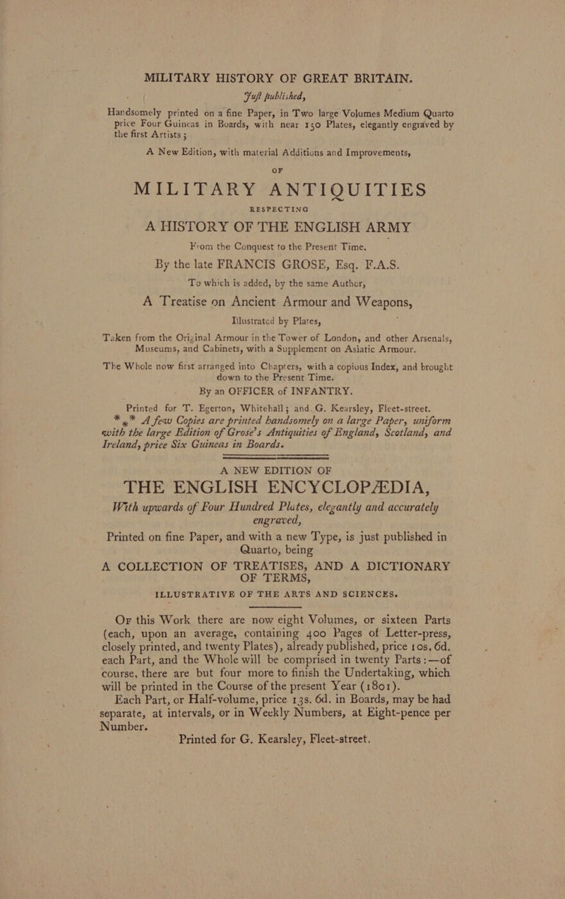 MILITARY HISTORY OF GREAT BRITAIN. Fuft published, Handsoehely printed on a fine Paper, in Two large Volumes Medium Quarto price Four Guineas in Boards, with near 150 Plates, elegantly engraved by the first Artists ; A New Edition, with material Additions and Improvements, MILITARY ANTIQUITIES A HISTORY OF THE ENGLISH ARMY From the Conquest to the Present Time. By the late FRANCIS GROSE, Esq. F.A.S. To which is added, by the same Author, A Treatise on Ancient Armour and MySARON Illustrated by Plates, Taken from the Original Armour in the Tower of London, and other Arsenals, Museums, and Cabinets, with a Supplement on Asiatic Armour. The Whole now first arranged into Chapters, with a copious Index, and brought down to the Present Time. By an OFFICER of INFANTRY. Printed for T. Egerton, Whitehall; and.G. Kearsley, Fleet-street. * * A few Copies are printed handsomely on a large Paper, uniform with. the large Edition of Grose’s Antiquities of England, Scotland, and Ireland, price Six Guineas in Boards. A NEW EDITION OF THE ENGLISH ENCYCLOPEDIA, With upwards of Four Hundred Plates, elegantly and accurately engraved, Printed on fine Paper, and with a new Type, is just published in Quarto, being A COLLECTION OF TREATISES, AND A DICTIONARY OF TERMS, ILLUSTRATIVE OF THE ARTS AND SCIENCES. Or this Work there are now eight Volumes, or sixteen Parts (each, upon an average, containing 400 Pages of Letter-press, closely printed, and twenty Plates), already published, price 10s, 6d. each Part, and the Whole will be comprised in twenty Parts: —of course, there are but four more to finish the Undertaking, which will be printed in the Course of the present Year (1801). Each Part, or Half-volume, price 13s. 6d. in Boards, may be had separate, at intervals, or in Weekly Numbers, at Eight-pence per Number. Printed for G, Kearsley, Fleet-street.