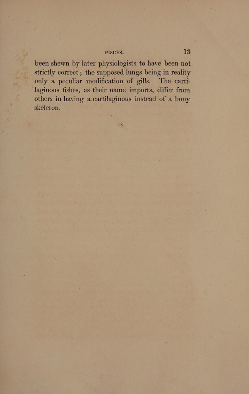 PISCES. &amp; been shewn by later physiologists to have been not strictly correct ; the supposed lungs being in reality only a peculiar modification of gills. ‘The carti- laginous fishes, as their name imports, differ from others in having a cartilaginous instead of a bony skeleton.