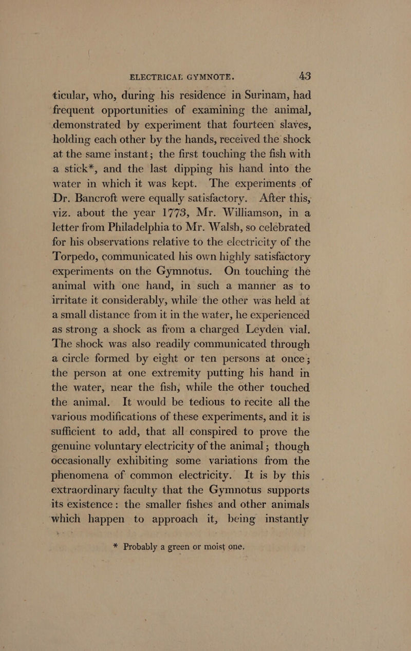 ticular, who, during his residence in Surinam, had frequent opportunities of examining the animal, demonstrated by experiment that fourteen slaves, holding each other by the hands, received the’ shock at the same instant; the first touching the fish with a stick*, and the last dipping his hand into the water in which it was kept. The experiments of Dr. Bancroft were equally satisfactory. After this, viz. about the year 1773, Mr. Williamson, in a letter from Philadelphia to Mr. Walsh, so celebrated for his observations relative to the electricity of the Torpedo, communicated his own highly satisfactory experiments on the Gymnotus. On touching the animal with one hand, in such a manner as to irritate it considerably, while the other was held at a small distance from it in the water, he experienced as strong a shock as from a charged Leyden vial. The shock was also readily communicated through a circle formed by eight or ten persons at once; the person at one extremity putting his hand in the water, near the fish, while the other touched the animal. It would be tedious to recite all the various modifications of these experiments, and it is sufficient to add, that all conspired to prove the genuine voluntary electricity of the animal; though occasionally exhibiting some variations from the phenomena of common electricity. It is by this extraordinary faculty that the Gymnotus supports its existence: the smaller fishes and other animals which happen to approach it, being instantly * Probably a green or moist one,