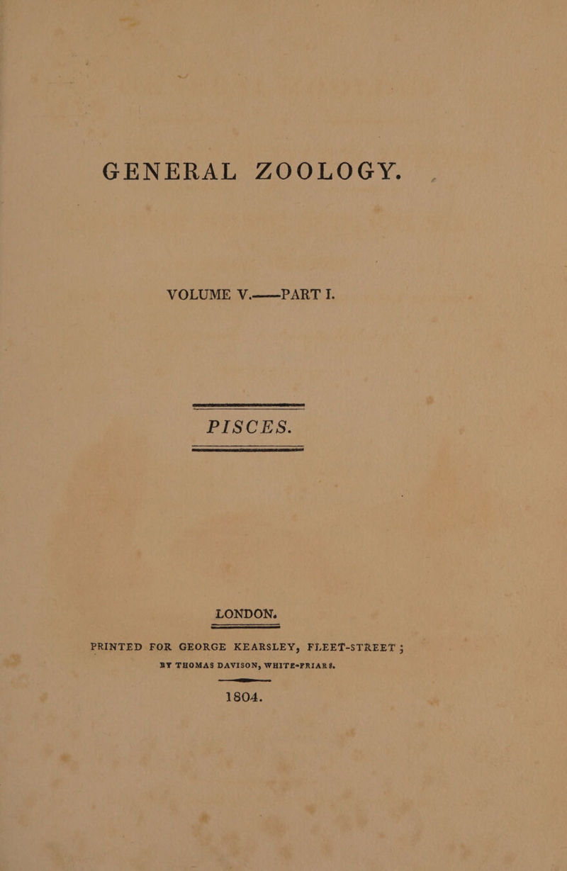 GENERAL ZOOLOGY. VOLUME V.——PART I. PISCES. LONDON. PRINTED FOR GEORGE KEARSLEY, FLEET-STREET 5 BY THOMAS DAVISON, WHITE-FRIARS. =e 1804.