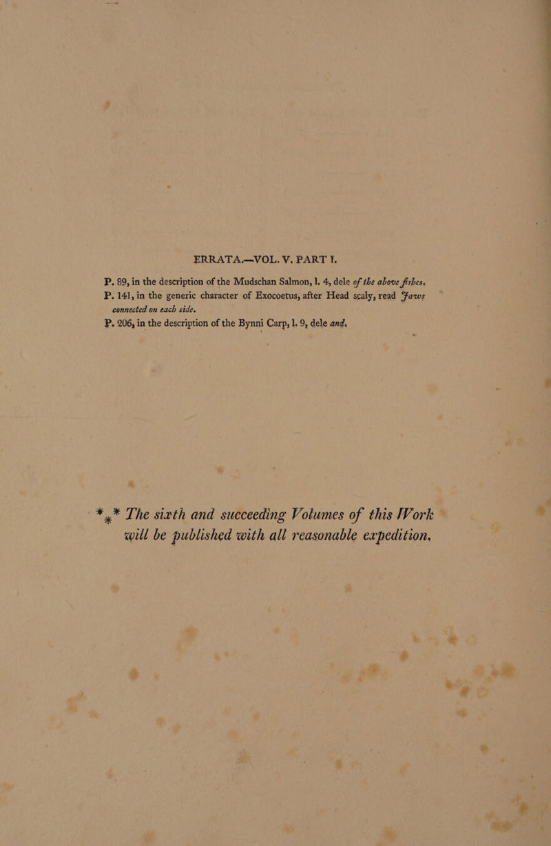 P. 89, in the description of the Mudschan Salmon, |, 4, dele of the above fishes. P. 141, in the generic character of Exocoetus, after Head scaly, read Yaws connected on each side. P. 206, in the description of the Bynni Carp, 1. 9, dele and. —¥* The siath and succeeding Volumes of this Work will be published with all reasonable expedition. si