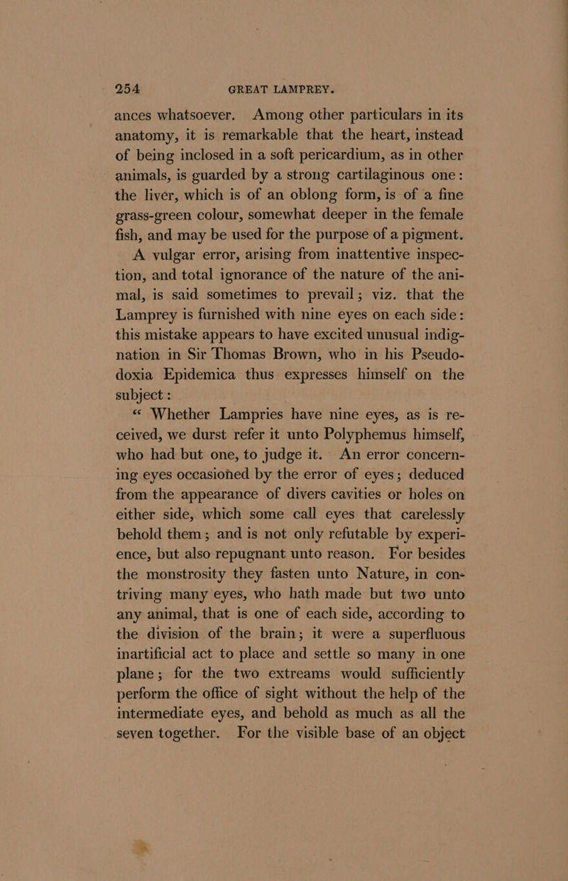 ances whatsoever. Among other particulars in its anatomy, it is remarkable that the heart, instead of being inclosed in a soft pericardium, as in other animals, is guarded by a strong cartilaginous one: the liver, which is of an oblong form, is of a fine grass-green colour, somewhat deeper in the female fish, and may be used for the purpose of a pigment. A vulgar error, arising from inattentive inspec- tion, and total ignorance of the nature of the ani- mal, is said sometimes to prevail; viz. that the Lamprey is furnished with nine eyes on each side: this mistake appears to have excited unusual indig- nation in Sir Thomas Brown, who in his Pseudo- doxia Epidemica thus expresses himself on the subject : ‘© Whether Lampries have nine eyes, as is re- ceived, we durst refer it unto Polyphemus himself, who had but one, to judge it. An error concern- ing eyes occasioned by the error of eyes; deduced from the appearance of divers cavities or holes on either side, which some call eyes that carelessly behold them; and is not only refutable by experi- ence, but also repugnant unto reason. For besides the monstrosity they fasten unto Nature, in con- triving many eyes, who hath made but two unto any animal, that is one of each side, according to the division of the brain; it were a superfluous inartificial act to place and settle so many in one plane; for the two extreams would sufficiently perform the office of sight without the help of the intermediate eyes, and behold as much as all the seven together. For the visible base of an object