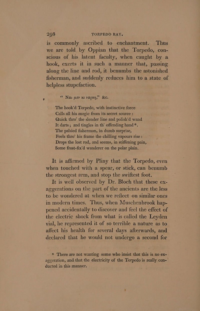is commonly ascribed to enchantment. Thus we are told by Oppian that the Torpedo, con- scious of his latent faculty, when caught by a hook, exerts it in such a manner that, passing along the line and rod, it benumbs the astonished fisherman, and suddenly reduces him to a state of helpless stupefaction. © Nau prev x1 voceny,” 8c, The hook’d Torpedo, with instinctive force Calls all his magic from its secret source : Quick thro’ the slender line and polish’d wand It darts ; and tingles in th’ offending hand *. The palsied fisherman, in dumb surprise, Feels thro’ his frame the chilling vapours rise : Drops the lost rod, and seems, in stiffening pain, Some frost-fix’d wanderer on the polar plain. It is affirmed by Pliny that the Torpedo, even when touched with a spear, or stick, can benumb the strongest arm, and stop the swiftest foot. It is well observed by Dr. Bloch that these ex- aggerations on the part of the ancients are the less to be wondered at when we reflect on similar ones in modern times. Thus, when Muschenbrook hap- pened accidentally to discover and feel the effect of the electric shock from what is called the Leyden vial, he represented it of so terrible a nature as to affect his health for several days afterwards, and declared that he would not undergo a second for * There are not wanting some who insist that this is no ex- aggeration, and that the electricity of the Torpedo is really con- ducted in this manner.
