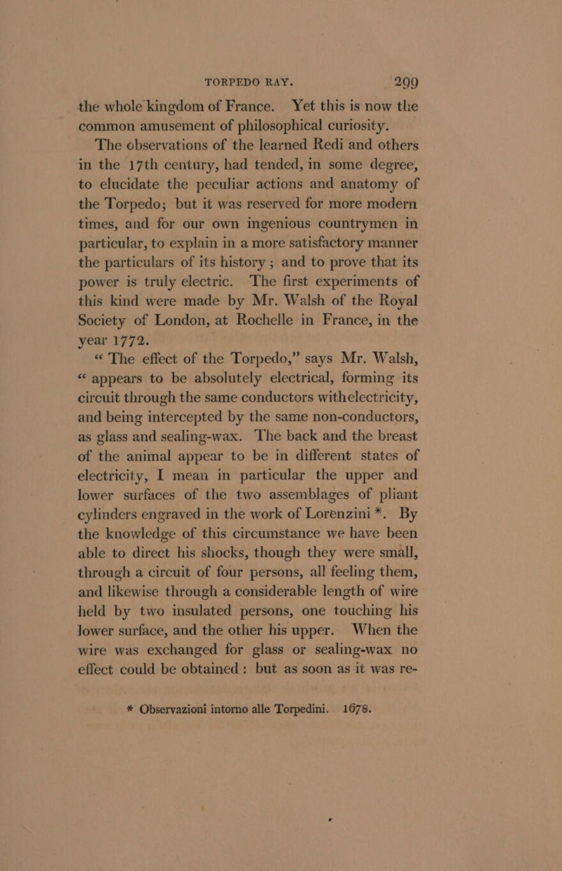 the whole kingdom of France. Yet this is now the common amusement of philosophical curiosity. The observations of the learned Redi and others in the 17th century, had tended, in some degree, to elucidate the peculiar actions and anatomy of the Torpedo; but it was reserved for more modern times, and for our own ingenious countrymen in particular, to explain in a more satisfactory manner the particulars of its history ; and to prove that its power is truly electric. ‘The first experiments of this kind were made by Mr. Walsh of the Royal Society of London, at Rochelle in France, in the. year 1772. «“ The effect of the Torpedo,” says Mr. Walsh, “ appears to be absolutely electrical, forming its circuit through the same conductors withelectricity, and being intercepted by the same non-conductors, as glass and sealing-wax. The back and the breast of the animal appear to be in different states of electricity, I mean in particular the upper and lower surfaces of the two assemblages of pliant cylinders engraved in the work of Lorenzini*. By the knowledge of this circumstance we have been able to direct his shocks, though they were small, through a circuit of four persons, all feeling them, and likewise through a considerable length of wire held by two insulated persons, one touching his lower surface, and the other his upper. When the wire was exchanged for glass or sealing-wax no effect could be obtained: but as soon as it was re- * Observazioni intorno alle Torpedini. 1678.