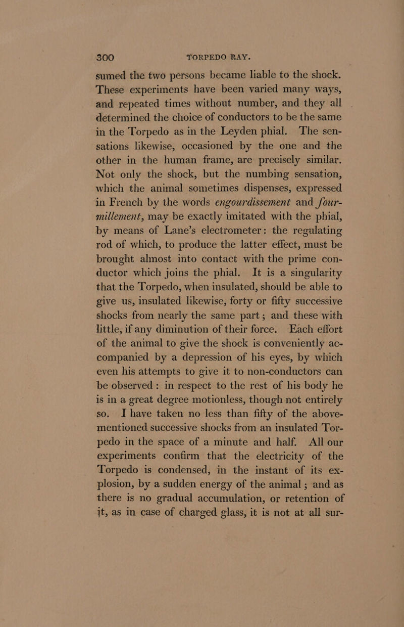 sumed the two persons became liable to the shock. These experiments have been varied many ways, and repeated times without number, and they all determined the choice of conductors to be the same in the Torpedo as in the Leyden phial. The sen- sations likewise, occasioned by the one and the other in the human frame, are precisely similar. Not only the shock, but the numbing sensation, which the animal sometimes dispenses, expressed in French by the words engourdissement and _four- millement, may be exactly imitated with the phial, by means of Lane’s electrometer: the regulating rod of which, to produce the latter effect, must be brought almost into contact with the prime con- ductor which joins the phial. It is a singularity that the Torpedo, when insulated, should be able to give us, insulated likewise, forty or fifty successive shocks from nearly the same part; and these with little, if any diminution of their force. Each effort of the animal to give the shock is conveniently ac- companied by a depression of his eyes, by which even his attempts to give it to non-conductors can be observed : in respect to the rest of his body he is in a great degree motionless, though not entirely so. Ihave taken no less than fifty of the above- mentioned successive shocks from an insulated Tor- pedo in the space of a minute and half. All our experiments confirm that the electricity of the Torpedo is condensed, in the instant of its ex- plosion, by a sudden energy of the animal ; and as there is no gradual accumulation, or retention of jt, as in case of charged glass, it is not at all sur-