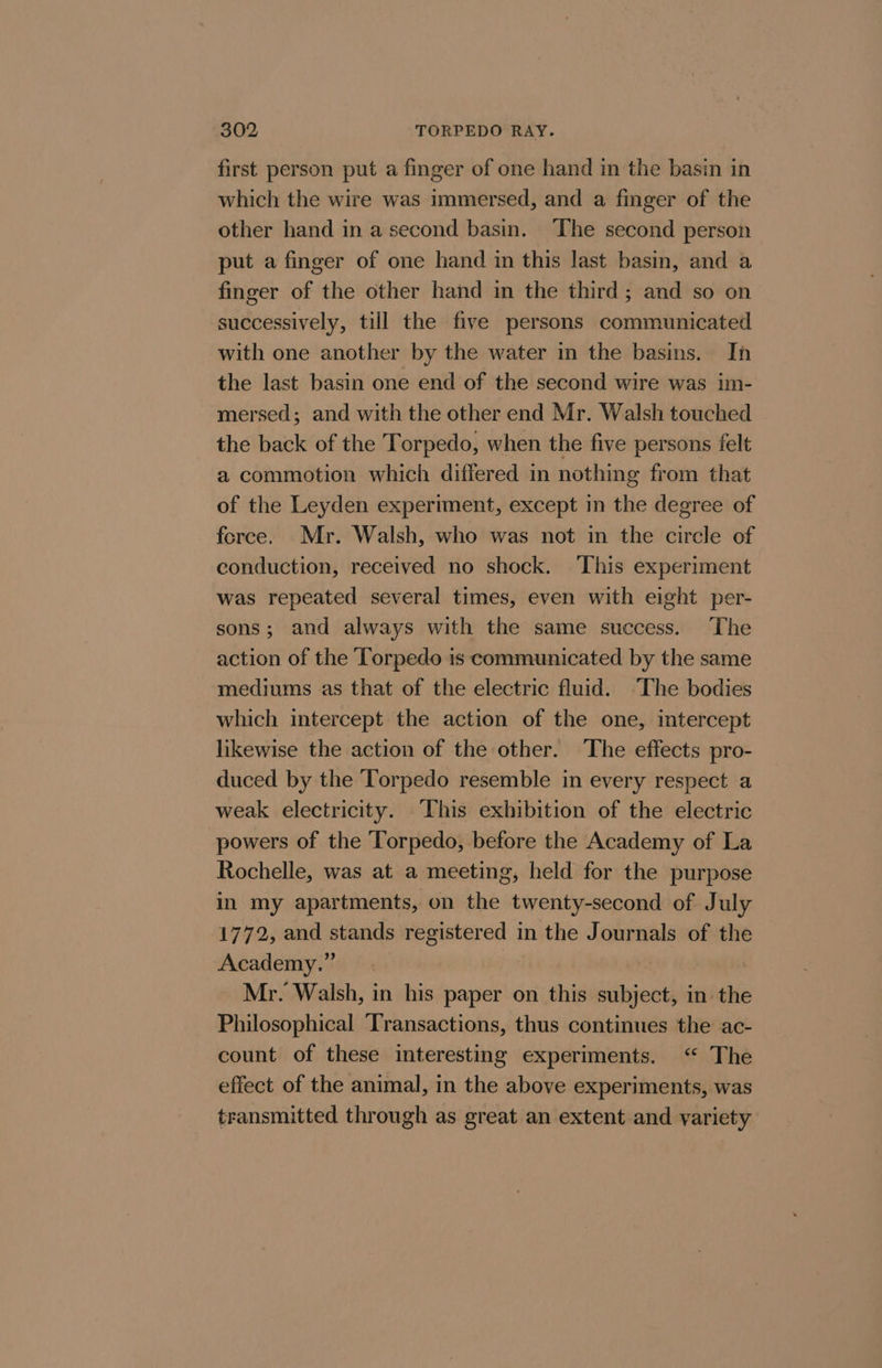 first person put a finger of one hand in the basin in which the wire was immersed, and a finger of the other hand in a second basin. ‘The second person put a finger of one hand in this last basin, and a finger of the other hand in the third; and so on successively, till the five persons communicated with one another by the water in the basins. In the last basin one end of the second wire was im- mersed; and with the other end Mr. Walsh touched the back of the Torpedo, when the five persons felt a commotion which differed in nothing from that of the Leyden experiment, except mn the degree of force. Mr. Walsh, who was not in the circle of conduction, received no shock. This experiment was repeated several times, even with eight per- sons; and always with the same success. The action of the Torpedo is communicated by the same mediums as that of the electric fluid. ‘The bodies which intercept the action of the one, intercept likewise the action of the other. ‘The effects pro- duced by the ‘Torpedo resemble in every respect a weak electricity. This exhibition of the electric powers of the Torpedo, before the Academy of La Rochelle, was at a meeting, held for the purpose in my apartments, on the twenty-second of July 1772, and stands registered in the Journals of the Academy.” | Mr. Walsh, in his paper on this subject, in. the Philosophical ‘Transactions, thus continues the ac- count of these interesting experiments. “ The effect of the animal, in the above experiments, was transmitted through as great an extent and variety