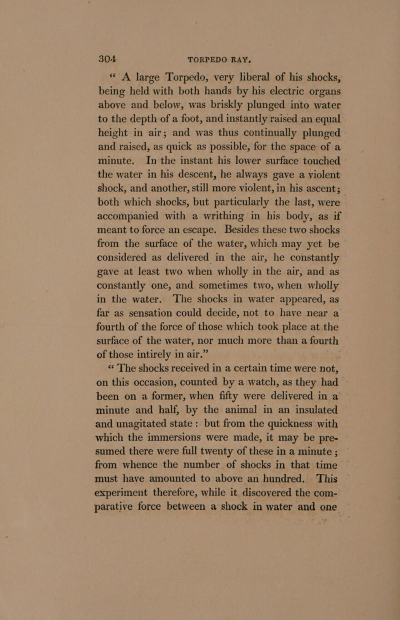 «* A large Torpedo, very liberal of his shocks, being held with both hands by his electric organs above and below, was briskly plunged into water to the depth of a foot, and instantly raised an equal height in air; and was thus continually plunged and raised, as quick as possible, for the space of a minute. In the instant his lower surface touched the water in his descent, he always gave a violent: shock, and another, still more violent, in his ascent; both which shocks, but particularly the last, were accompanied with a writhing in his body, as if meant to force an escape. Besides these two shocks from the surface of the water, which may yet be considered as delivered in the air, he constantly gave at least two when wholly in the air, and as constantly one, and sometimes two, when wholly in the water. ‘The shocks in water appeared, as far as sensation could decide, not to have near a fourth of the force of those which took place at the surface of the water, ppE much more than a fourth of those intirely in air.’ | “‘ The shocks received in a certain time were not, on this occasion, counted by a watch, as they had been on a former, when fifty were delivered in a minute and half, by the animal in an insulated and unagitated state: but from the quickness with which the immersions were made, it may be pre- sumed there were full twenty of these in a minute ; from whence the number. of shocks in that time must have amounted to above an hundred. ‘This experiment therefore, while it. discovered the com- parative force between a shock in water and one