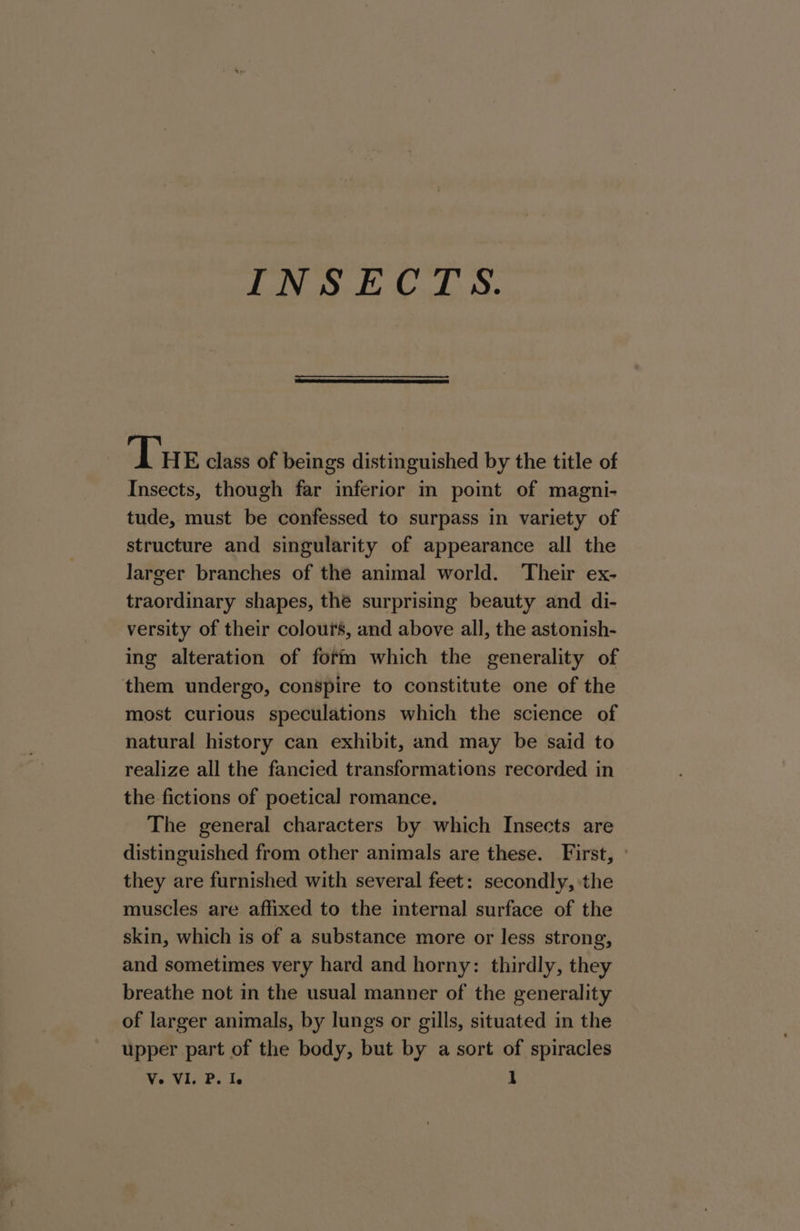 INSECTS. The class of beings distinguished by the title of Insects, though far inferior in point of magni- tude, must be confessed to surpass in variety of structure and singularity of appearance all the larger branches of the animal world. Their ex- traordinary shapes, the surprising beauty and di- versity of their colours, and above all, the astonish- ing alteration of form which the generality of them undergo, conspire to constitute one of the most curious speculations which the science of natural history can exhibit, and may be said to realize all the fancied transformations recorded in | the fictions of poetical romance. The general characters by which Insects are distinguished from other animals are these. First, » they are furnished with several feet: secondly, the muscles are affixed to the internal surface of the skin, which is of a substance more or less strong, and sometimes very hard and horny: thirdly, they breathe not in the usual manner of the generality of larger animals, by lungs or gills, situated in the upper part of the body, but by a sort of spiracles